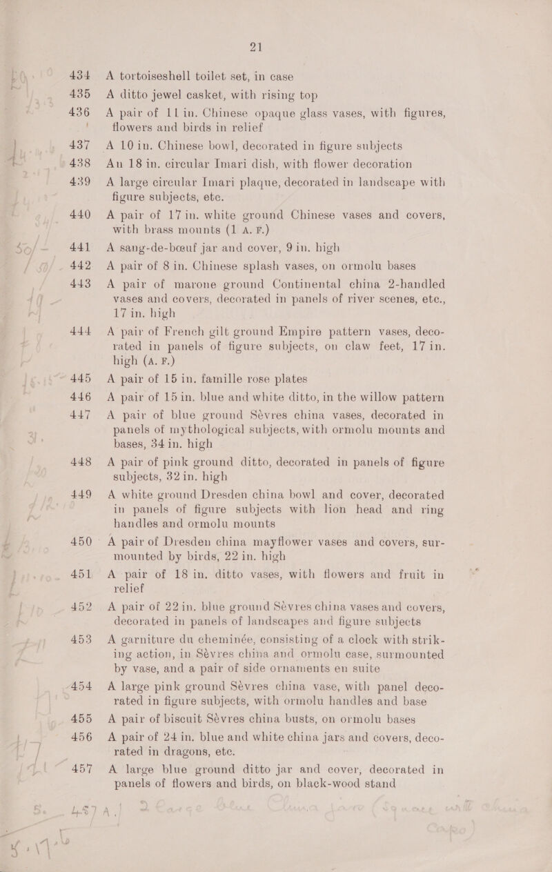 444. 445 446 447 448 449 21 A tortoiseshell toilet set, in case A ditto jewel casket, with rising top A pair of 1lin. Chinese opaque glass vases, with figures, flowers and birds in relief An 18 in, circular Imari dish, with flower decoration A large circular Imari plaque, decorated in landscape with figure subjects, etc. A pair of 17in. white ground Chinese vases and covers, with brass mounts (1 A. F.) A sang-de-boeuf jar and cover, 91n. high A pair of 8 in. Chinese splash vases, on ormolu bases A pair of marone ground Continental china 2-handled vases and covers, decorated in panels of river scenes, etc., 17 in. high A pair of French gilt ground Empire pattern vases, deco- rated in panels of figure subjects, on claw feet, 17 in. high (A. F.) A pair of 15 in. famille rose plates A pair of 15 in, blue and white ditto, in the willow pattern A pair of blue ground Sévres china vases, decorated in panels of mythological subjects, with ormolu mounts and bases, 34 in. high A pair of pink ground ditto, decorated in panels of figure subjects, 32 in. high A white ground Dresden china bowl and cover, decorated in panels of figure subjects with hon head and ring handles and ormolu mounts A pair of Dresden china mayflower vases and covers, sur- mounted by birds, 22 in. high A pair of 18 in. ditto vases, with flowers and fruit in relief A pair of 22in. blue ground Sevres china vases and covers, decorated in panels of landscapes and figure subjects A garniture du cheminée, consisting of a clock with strik- ing action, in Sevres china and ormolu case, surmounted by vase, and a pair of side ornaments en suite A large pink ground Sevres china vase, with panel deco- rated in figure subjects, with ormolu handles and base A pair of biscuit Sévres china busts, on ormolu bases A pair of 24 in. blue and white china aa and covers, deco- rated in dragons, ete. A large blue ground ditto jar and cover, decorated in panels of flowers and birds, on black-wood stand