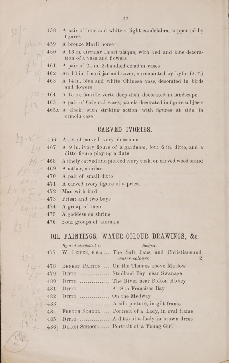 458 459 460 461 462 463 465 465A 466 467 468 469 470 471 472 473 A474 475 476 ys bo A pair of blue and white 4-light candelabra, supported by A bronze Marl horse A 16in. circular Imari plaque, with red and blue decora- tion of a vase and flowers A pair of 24 in. 2-handled celadon vases An 18 in. Imari jar and cover, surmounted by kylin (A. F.) A 14in. blue and white Chinese vase, decorated in birds and flowers A 15 in. famille verte deep dish, decorated in landscape A pair of Oriental vases, panels decorated in figure subjects A clock, with striking action, with figures at side, in ormolu case CARVED IVORIES. A set of carved ivory chessmen A 9 in. ivory figure of a gardener, four 6 in. ditto, and a ditto figure playing a flute A finely carved and pierced ivory tusk, on carved wood stand Another, similar A pair of small ditto A carved ivory figure of a priest Man with bird Priest and two boys A group of men A goddess on shrine Four groups of animals By and attributed to Subject. W. Lerpsr, k.5.A.... The Salt Pans, and Christiansund, water-colours 2 Ernest Parton ... On the Thames above Marlow LPP PGs itey te cee Studland Bay, near Swanage TyYTLO 2 emer .. The River near Bolton Abbey DD IREO renee. eo. At San Francisco Bay ee ee ty Te A silk picture, in gilt frame FRENCH SCHOOL ... Portrait of a Lady, in oval frame DITTO... “Aust tate A ditto of a Lady in brown dress DUTCH SCHOOL...... Portrait of a Young Girl
