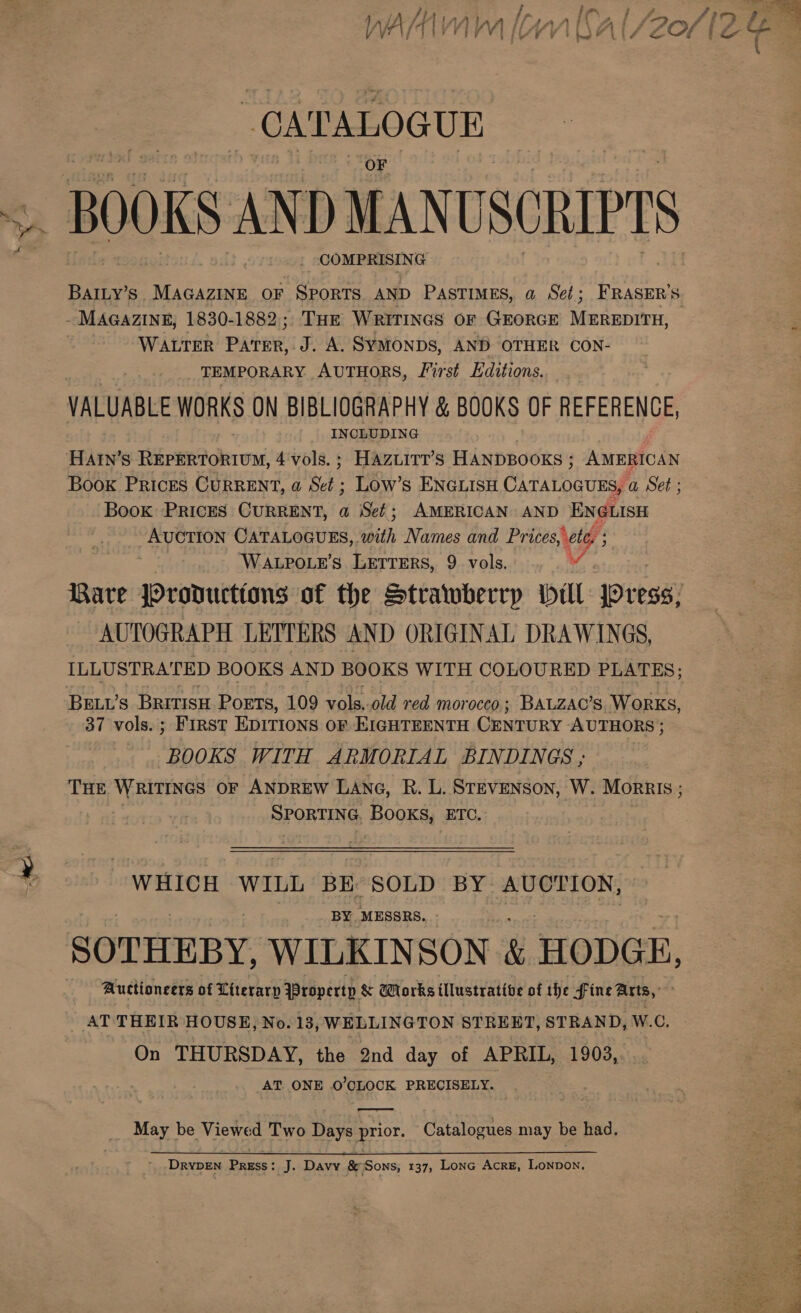 wd CATALOGUE _ BOOKS AND MANUSCRIPTS COMPRISING MAGAZINE, 1830-1882, THE WRITINGS OF GEORGE MEREDITH, WALTER PAE H Dao SYMONDS, AND OTHER CON- TEMPORARY AUTHORS, First Editions. VALUABLE WORKS ON BIBLIOGRAPHY &amp; BOOKS OF REFERENCE, INCLUDING HAIn’s RiepeRGhron, 4'vols.; Hazuirtt’s HANDBOOKS ; AMERICAN Book Prices CURRENT, a Set; Low’s ENGLISH CATALOGUES, a Set ; Book Prices CURRENT, a Set; AMERICAN AND ENGLISH AUCTION CATALOGUES, ‘pith Names and Prices pete ; ! WALPOLE’S LETTERS, 9 vols. AUTOGRAPH LETTERS AND ORIGINAL DRAWINGS, ILLUSTRATED BOOKS AND BOOKS WITH COLOURED PLATES; Beut’s Bririsu PoETs, 109 vols,-old red mor occo; BALZAC’S. WORKS, 37 vols. ; FIRST EDITIONS OF EIGHTEENTH CENTURY AUTHORS ; BOOKS WITH ARMORIAL BINDINGS ; THE WRITINGS OF ANDREW LANG, R. L. STEVENSON, W. Morris ; SPORTING. BOOK ETC. WHICH WILL BE SOLD BY AUCTION: BY, MESSRS. - SOTHEBY, WILKINSON &amp; HODGE, Auctioneers of Literarp Yropertp &amp; Works illustrative of the fine Arts, _ AT THEIR HOUSE, No. 13, WELLINGTON STREET, STRAND, W.C. On THURSDAY, the 2nd day of APRIL, 1903, AT ONE 0’CLOCK PRECISELY. May be Viewed Two Davee: ae Catalogues may be had. 1 DRYDEN Erase’ J. Davy &amp; (Sons, 137, LonG AcrE, LONDON.