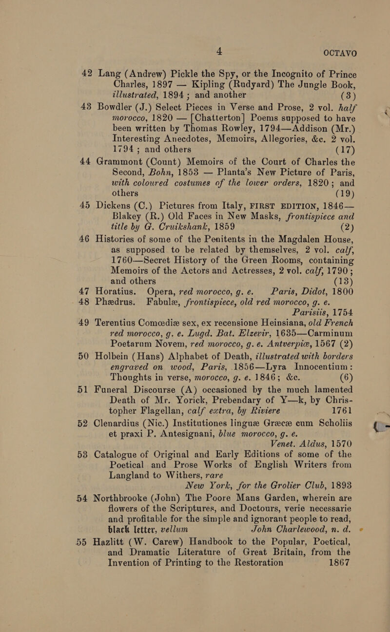 42 43 44 46 47 48 49 50 51 52 53 D4 55 4 OCTAVO Lang (Andrew) Pickle the Spy, or the Incognito of Prince Charles, 1897 — Kipling (Rudyard) The Jungle Book, illustrated, 1894 ; and another (3) Bowdler (J.) Select Pieces in Verse and Prose, 2 vol. half morocco, 1820 — [Chatterton] Poems supposed to have Interesting Anecdotes, Memoirs, Allegories, &amp;c. 2 vol. 1794; and others (17) Grammont (Count) Memoirs of the Court of Charles the Second, Bohn, 1853 — Planta’s New Picture of Paris, with coloured costumes of the lower orders, 1820; and others (19) Dickens (C.) Pictures from Italy, FIRST EDITION, 1846— Blakey (R.) Old Faces in New Masks, frontispiece and title by G. Cruikshank, 1859 (2) Histories of some of the Penitents in the Magdalen House, as supposed to be related by themselves, 2 vol. calf, 1760—Secret History of the Green Rooms, containing Memoirs of the Actors and Actresses, 2 vol. calf, 1790; and others (18) Horatius. Opera, red morocco, g. e. Paris, Didot, 1800 Phedrus. Fabule, frontispiece, old red morocco, g. e. j Paristis, 1754 Terentius Comcedie sex, ex recensione Heinsiana, old French red morocco, g. e. Lugd. Bat. Hlzevir, 1635—Carminum Poetarum Novem, red morocco, g. e. Antverpie, 1567 (2) Holbein (Hans) Alphabet of Death, illustrated with borders engraved on wood, Paris, .1856—Lyra Innocentium: Thoughts in verse, morocco, g. e. 1846; &amp;e. (6) Funeral Discourse (A) occasioned by the much lamented Death of Mr. Yorick, Prebendary of Y—k, by Chris- topher Flagellan, calf extra, by Riviere 1761 Clenardius (Nic.) Institutiones lingua Grecz cum Scholiis et praxi P, Antesignani, blue morocco, g. e. Venet. Aldus, 1570 Catalogue of Original and Early Editions of some of the Poetical and Prose Works of English Writers from Langland to Withers, rare New York, for the Grolier Club, 1893 Northbrooke (John) The Poore Mans Garden, wherein are flowers of the Scriptures, and Doctours, verie necessarie and profitable for the simple and ignorant people to read, black letter, vellum John Charlewood, n. d. Hazlitt (W. Carew) Handbook to the Popular, Poetical, and Dramatic Literature of Great Britain, from the Invention of Printing to the Restoration 1867