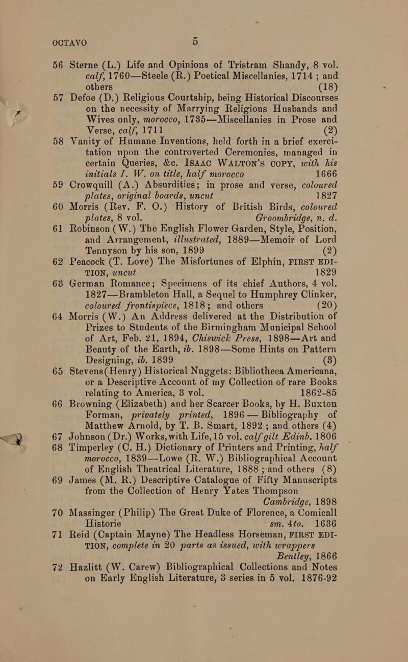 56 57 59 60 61 62 63 64 65 66 67 68 69 70 71 72 Sterne (L.) Life and Opinions of Tristram Shandy, 8 vol. calf, 1760—Steele (R.) Poetical Miscellanies, 1714 ; and others (18) Defoe (D.) Religious Courtship, being Historical Discourses on the necessity of Marrying Religious Husbands and Wives only, morocco, 1735—Miscellanies in Prose and Verse, calf, 1711 (2) Vanity of Humane Inventions, held forth in a brief exerci- tation upon the controverted Ceremonies, managed in certain Queries, &amp;c. ISAAC WALTON’S COPY, with his initials I. W. on title, half morocco 1666 Crowquill (A.) Absurdities; in prose and verse, coloured plates, original boards, uncut . 1827 Morris (Rey. F. O.) ‘History of British Birds, coloured plates, 8 vol. Groombridge, n. d. Robinson (W.) The English Flower Garden, Style, Position, and Arrangement, zllustrated, 1889—Memoir of Lord Tennyson by his son, 1899 (2) Peacock (T. Love) The Misfortunes of Elphin, FIRST EDI- TION, uncut 1829 German Romance; Specimens of its chief Authors, 4 vol. 1827—Brambleton Hall, a Sequel to Humphrey Clinker, coloured frontispiece, 1818; and others (20) Morris (W.) An Address delivered at the Distribution of Prizes to Students of the Birmingham Municipal School of Art, Feb. 21, 1894, Chiswick Press, 1898—Art and Beauty of the Earth, 7+. 1898—Some Hints on Pattern Designing, 7b. 1899 (3) Stevens( Henry) Historical Nuggets: Bibliotheca Americana, or a Descriptive Account of my Collection of rare Books relating to America, 3 vol. 1862-85 Browning (Elizabeth) and her Scarcer Books, by H. Buxton Forman, privately printed, 1896 — Bibliography of Matthew Arnold, by T. B. Smart, 1892; and others (4) Johnson ( Dr.) Works, with Life, 15 vol. calf gilt Edinb. 1806 Timperley (C. H.) Dictionary of Printers and Printing, half morocco, 1889—Lowe (R. W.) Bibliographical Account of English Theatrical Literature, 1888 ;-and others (8) James (M. R.) Descriptive Catalogue of Fifty Manuscripts from the Collection of Henry Yates Thompson Cambridge, 1898 Massinger (Philip) The Great Duke of Florence, a Comicall Historie sm. 4to. 1636 Reid (Captain Mayne) The Headless Horseman, FIRST EDI- TION, complete in 20 parts as issued, with wrappers Bentley, 1866 Hazlitt (W. Carew) Bibliographical Collections and Notes