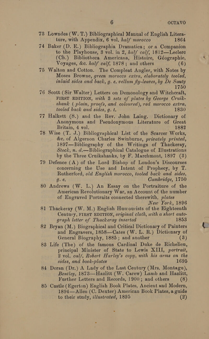 75 76 77 78 79 80 81 82 83 84 85 6 OCTAVO Lowndes (W. T.) Bibliographical Manual of English Litera- ture, with Appendix, 6 vol. half morocco 1864 Baker (D. E.) Bibliographia Dramatica; or a Companion to the Playhouse, 3 vol. in 2, half calf, 1812—Leclerc (Ch.) Bibliotheca. Americana, Histoire, Géographie, Voyages, &amp;e. half calf, 1878; and others (6) Walton and Cotton. The Compleat Angler, with Notes by Moses Browne, green morocco extra, elaborately tooled, inlaid sides and back, g. e. vellum fly-leaves, by De Sauty 1750 Scott (Sir Walter) Letters on Demonology and Witchcraft, FIRST EDITION, with 3 sets of plates by George Cruik- shank ( plain, proofs, and coloured), red morocco extra, tooled back and sides, q. t. 1830 Halkett (S.) and the Rev. John Laing. Dictionary of Anonymous and Pseudonymous Literature of Great Britain, 4 vol. 1882 Wise (T. J.) Bibliographical List of the Scarcer Works, &amp;ec. of Algernon Charles Swinburne, privately printed, 1897—Bibliography of the Writings of Thackeray, Stock, n. d.—Bibliographical Catalogue of Illustrations by the Three Cruikshanks, by F. Marchmont, 1897 (3) Defence (A) of the Lord Bishop of London’s Discourses concerning the Use and Intent of Prophecy, by T. Rutherford, old English morocco, tooled back and sides, g. Cambridge, 1750 Andrews (W. L.) An Essay on the Portraiture of the American Revolutionary War, an Account of the number of Engraved Portraits connected therewith, plates New York, 1896 Thackeray (W. M.) English Humourists of the Highteenth Century, FIRST EDITION, original cloth, with a short auto- graph letter of Thackeray inserted 18538 Bryan (M.) Biographical and Critical Dictionary of Painters and Engravers, 1858—Cates (W. L. R.) Dictionary of General Biography, 1885; and another (3) Life (The) of the famous Cardinal Duke de Richelieu, principal Minister of State to Lewis XIII, portrait, 2 vol. calf, Robert Harley’s copy, with his arms on the sides, and book-plates 1695 Doran (Dr.) A Lady of the Last Century (Mrs. Montagu), Beniley, 1873—Hazlitt (W. Carew) Lamb and Hazlitt, Further Letters and Records, 1900; and others (8) Castle (Egerton) English Book Plates, Ancient and Modern, 1894—Allen (C. Dexter) American Book Plates, a guide to their study, dllustrated, 1895 (2)