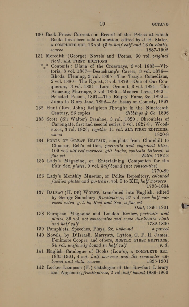 Books have been sold at auction, edited by J. H. Slater, A COMPLETE SET, 16 vol. (3 in half calf and 13 in cloth), scarce 1887-1902 * * 132 1338 134 135 136 137 138 139 140 141 142 cloth, ALL FIRST EDITIONS toria, 3 vol. 1867— Beauchamp’s Career, 3 vol. 1876— Rhoda Fleming, 3 vol. 1865—The Tragic Comedians, 2 vol. 1880—The Egoist, 3 vol. 1879—One of Our Con- querors, 3 vol. 1891—Lord Ormont, 3 vol. 1894—The Amazing Marriage, 2 vol. 1895—Modern Love, 1862— Selected Poems, 1897—The Empty Purse, &c. 1892— Jump to Glory Jane, 1892—An Essay on Comedy, 1897 Hunt (Rey. John) Religious Thought in the Nineteenth Century, 28 copies Gibbings ¢ Co. 1896 Scott (Sir Walter) Ivanhoe, 3 vol. 1820; Chronicles of -Canongate, first and second series, 5 vol. 1827-8; Wood- stock, 3 vol. 1826; together 11 vol. ALL FIRST EDITIONS, uncut 1820-8 PoETS OF GREAT BRITAIN, complete from Churchill to Chaucer, Bell’s edition, portraits and engraved titles, 109 vol. old red morocco, gilt backs, contents lettered, a jine set Edin, 1782-3 Lady’s Magazine; or, Entertaining Companion for the Fair Sex, plates, 9 vol. half bound (not consecutive) 1770-89 Lady’s Monthly Museum, or Polite Repository, colowred Jashion plates and portraits, vol. 1 to XII, half morocco 1798-1804 BALZAO (H. DE) WoRKS, translated into English, edited by George Sainsbury, frontispieces, 37 vol. new half mo- rocco extra, g.t. by Root and Son, a jine set Dent, 1896-1901 European Magazine and London Review, portraits and plates, 39 vol. not consecutive and some duplicates, cloth and half calf 1782-1800 Pamphlets, Speeches, Plays, &c. unbound a parcel Novels, by D’Israeli, Marryatt, Lytton, G. P. R. James, Fenimore Cooper, and others, MOSTLY FIRST EDITIONS, 54 vol. uniformly bound in half calf v. d. English Catalogue of Books (Low’s), A COMPLETE SET, 1835-1901, 4 vol. half morocco and the remainder un- bound and cloth, scarce 1835-1901 Locker-Lampson (F.) Catalogue of the Rowfant Library and Appendix, frontispieces, 2 vol. half bound 1886-1900