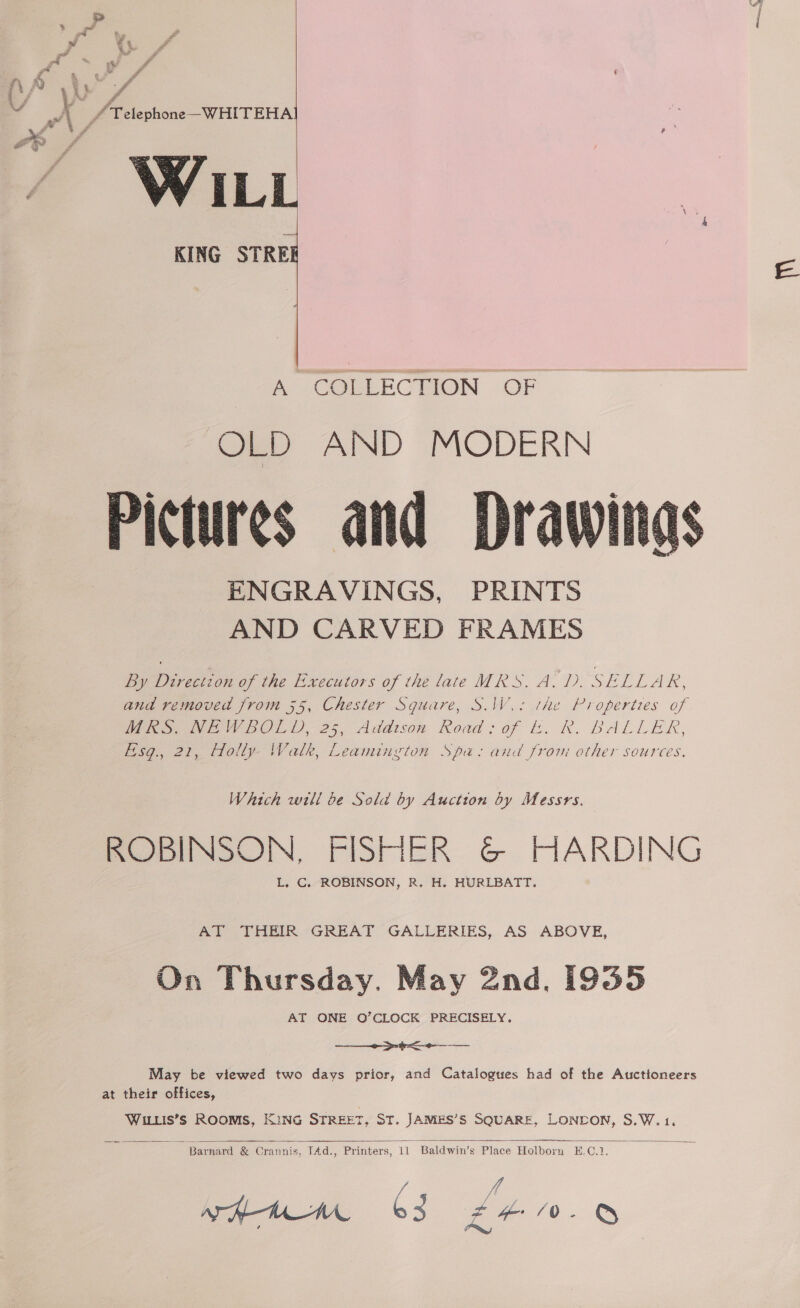 ~ A _/ Telephone WHITEHAI Yd ae *~] ra ee # , : , F gf ‘ z / ee 7 KING STREI   A A COELECTION (OF OLD AND MODERN Pictures and Drawing ENGRAVINGS, PRINTS AND CARVED FRAMES  By Direction of the E-xecutors of the late MRS. A.D. SELLAR, and removed from 55, Chester Square, S.IW.: the Properties of Peevey BOLD, 25, Addison Road: of bk. R. BALLER, Eisg., 21, Holly- Walk, Leamington Spa: and from other sources, Which will be Sold by Auction by Messrs. ROBINSON, FISHER &amp; HARDING L, C. ROBINSON, R. H. HURLBATT. Ade PHEIR ~GREAT GALLERIES, AS ABOVE, On Thursday. May 2nd, [935 AT ONE O’CLOCK PRECISELY. a a May be viewed two days prior, and Catalogues had of the Auctioneers at their offices, Witis’s Rooms, KiNG STREET, ST. JAMES’S SQUARE, LONEDON, S.W.1.    Barnard &amp; Crannis, TAd., Printers, 11 Baldwin’s Place Holborn H.C.1. VA