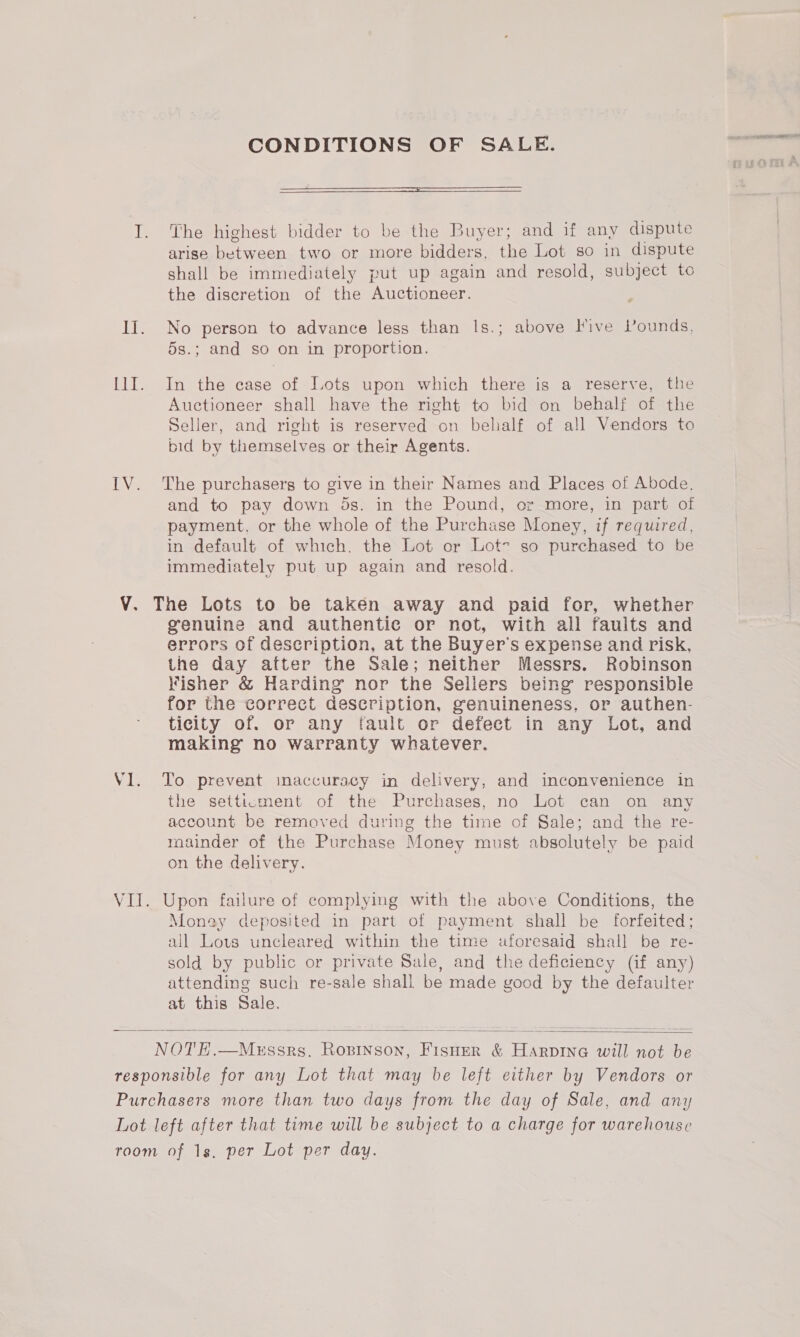 CONDITIONS OF SALE.  The highest bidder to be the Buyer; and if any dispute arise between two or more bidders, the Lot so in dispute shall be immediately put up again and resold, subject to the discretion of the Auctioneer. No person to advance less than Is.; above Five Pounds, 5s.; and so on in proportion. In the case of Lots upon which there is a reserve, the Auctioneer shall have the right to bid on behalf of the Seller, and right is reserved on belialf of all Vendors to bid by themselves or their Agents. The purchasers to give in their Names and Places of Abode. and to pay down 5s. in the Pound, or more, in part of payment, or the whole of the Purchase Money, if required, in default of which. the Lot or Lot- so purchased to be immediately put up again and resold. genuine and authentic or not, with all faults and errors of description, at the Buyer's expense and risk, the day after the Sale; neither Messrs. Robinson Kisher &amp; Harding nor the Sellers being responsible for the correct description, genuineness, or authen- ticity of. or any tault or defect in any Lot, and making no warranty whatever. To prevent inaccuracy in delivery, and inconvenience in the setticment of the Purchases, no Lot can on any account be removed during the time of Sale; and the re- mainder of the Purchase Money must absolutely be paid on the delivery. Money deposited in part of payment shall be forfeited; all Lots uncleared within the time aforesaid shall be re- sold by public or private Sale, and the deficiency (if any) attending such re-sale shall be made good by the defaulter at this Sale. :   