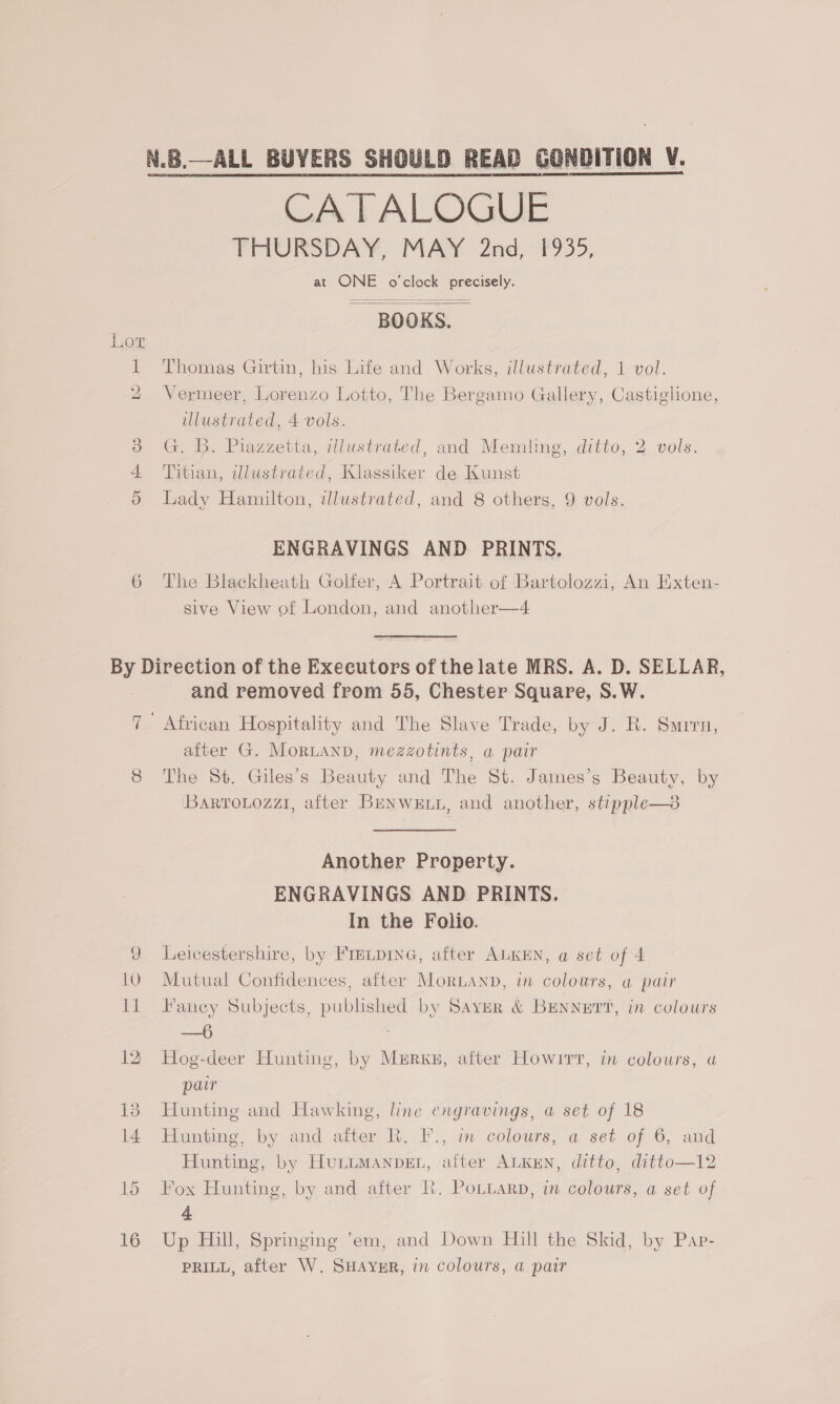 N.B.—ALL BUYERS SHOULD READ GONDITION V. CATALOGUE THURSDAY, MAY 2nd, 1935, at ONE o'clock precisely. BOOKS.   1 Thomas Girtin, his Life and Works, illustrated, 1 vol. 2 Vermeer, Lorenzo Lotto, The Bergamo Gallery, Castiglione, illustrated, 4 vols. 3 G. B. Piazzetta, illustrated, and Memling, ditto, 2 vols. 4 Titian, illustrated, Klassiker de Kunst 5 Lady Hamilton, illustrated, and 8 others, 9 vols. ENGRAVINGS AND PRINTS. 6 The Blackheath Golfer, A Portrait of Bartolozzi, An Exten- sive View of London, and another—4 By Direction of the Executors of the late MRS. A. D. SELLAR, and removed from 55, Chester Square, S.W. 7 African Hospitality and The Slave Trade, by J. R. Surrn, after G. MoRLAND, mezzotints, a pair 8 The St. Giles’s Beauty and The St. James’s Beauty, by BarroLozzi, after BeENweE.i, and another, stipple—3 Another Property. ENGRAVINGS AND PRINTS. In the Folio. 9 Leicestershire, by Fretpine, after ALKEN, a set of 4 10. Mutual Confidences, after Morianp, in colours, a pair I1 Faney Subjects, published by Saver &amp; BENNETT, in colours —6 12 Hog-deer Hunting, by Merxs, after Howirr, in colours, a paw 18 Hunting and Hawking, line engravings, a set of 18 14 Hunting, by and after R. F., in colours, a set of 6, and Hunting, by HuLLMANDEL, alter ALKEN, ditto, ditto—12 15 Fox Hunting, by and after Rh. PoLuarp, in colours, a set of 4 16 Up Hill, Springing ’em, and Down Hill the Skid, by Pap- PRILL, after W. SHAYER, in colours, a pair