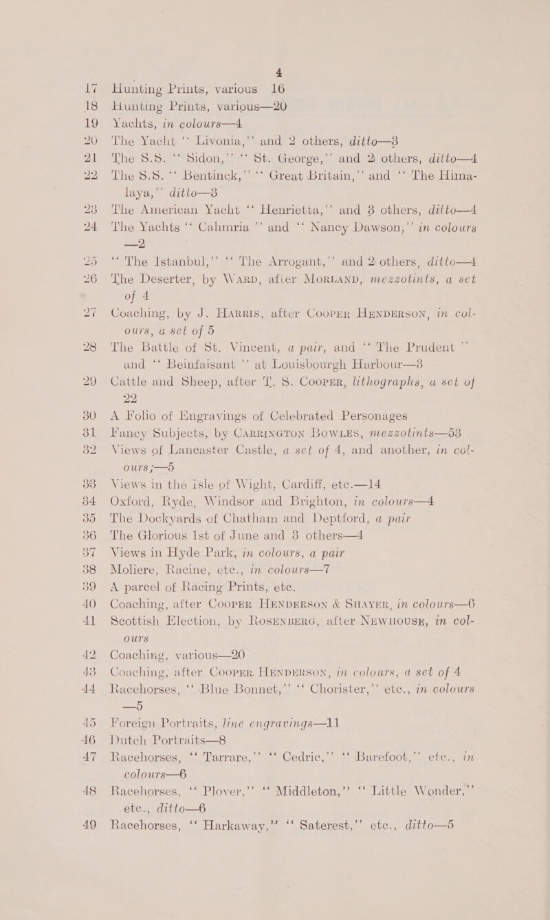 wo 99 oD Or A Od 49 . 4 Hunting Prints, various 16 Hunting Prints, varlous—20 Yachts, in colours—4 The Yacht ‘° Livonia,’’ and 2 others, ditto—3 The 8.8. “* Sidon,’ “‘ St. George,’’ and 2 others, ditto—4 The 8.8. “* Bentinck,’’ ‘‘ Great Britain,’’ and ‘‘ The Hima- laya,’’ ditto—3 The American Yacht ‘‘ Henrietta,’’ and 3 others, ditto—4 The Yachts *“* Cahmria ’’ and ‘‘ Nancy Dawson,’’ in colours AED: ‘The Istanbul,’’ “‘ The Arrogant,’ and 2 others, ditto—4 The Deserter, by Warp, afier MoRLAND, mezzotints, a set of 4 Coaching, by J. Harris, after Cooper HENDERSON, in col- ours, a set of 5 The Battle of St. Vincent, a pair, and *‘ The Prudent ” and ‘* Beinfaisant ’’ at Louisbourgh Harbour—3s Cattle and Sheep, after T. 8. Coopsr, lithographs, a set of 22 A Foho of Engravings of Celebrated Personages Fancy Subjects, by CARRINGTON BOWLES, mezzotints—5d3 Views of Lancaster Castle, a set of 4, and another, in col- Ours ;—5D Views in the isle of Wight, Cardiff, ete.—14 Oxford, Ryde, Windsor and Brighton, in colours—4 The Dockyards of Chatham and Deptford, a pair The Glorious Ist of June and 8 others—4 Views in Hyde Park, in colours, a pair Mohere, Racine, etc., in colours—7 A parcel of Racing Prints, ete. Coaching, after Coop—er HENDERSON &amp; SHAYER, in colours-—6 Scottish Election, by RosenbrerG, after Newuouss, in col- OUtS Coaching, various—20 Coaching, after Coopmr, HENDERSON, in colours, a set of 4 Racehorses, ‘‘ Blue Bonnet,’’ ‘‘ Chorister,’’ etc., in colours —5 Foreign Portraits, line engravings—ll1 Duteh Portraits—8 Racehorses, “‘ Tarrare,’ colours—6 Racehorses, ‘‘ Plover,’’ ‘‘ Middleton,’’ ‘‘ Little Wonder,’’ etce., ditto—6 Racehorses, ‘‘ Harkaway,™” ‘‘ Saterest,’’ etc., ditto—d ) eo Cedric, ~veibarelocm .ecc.enn