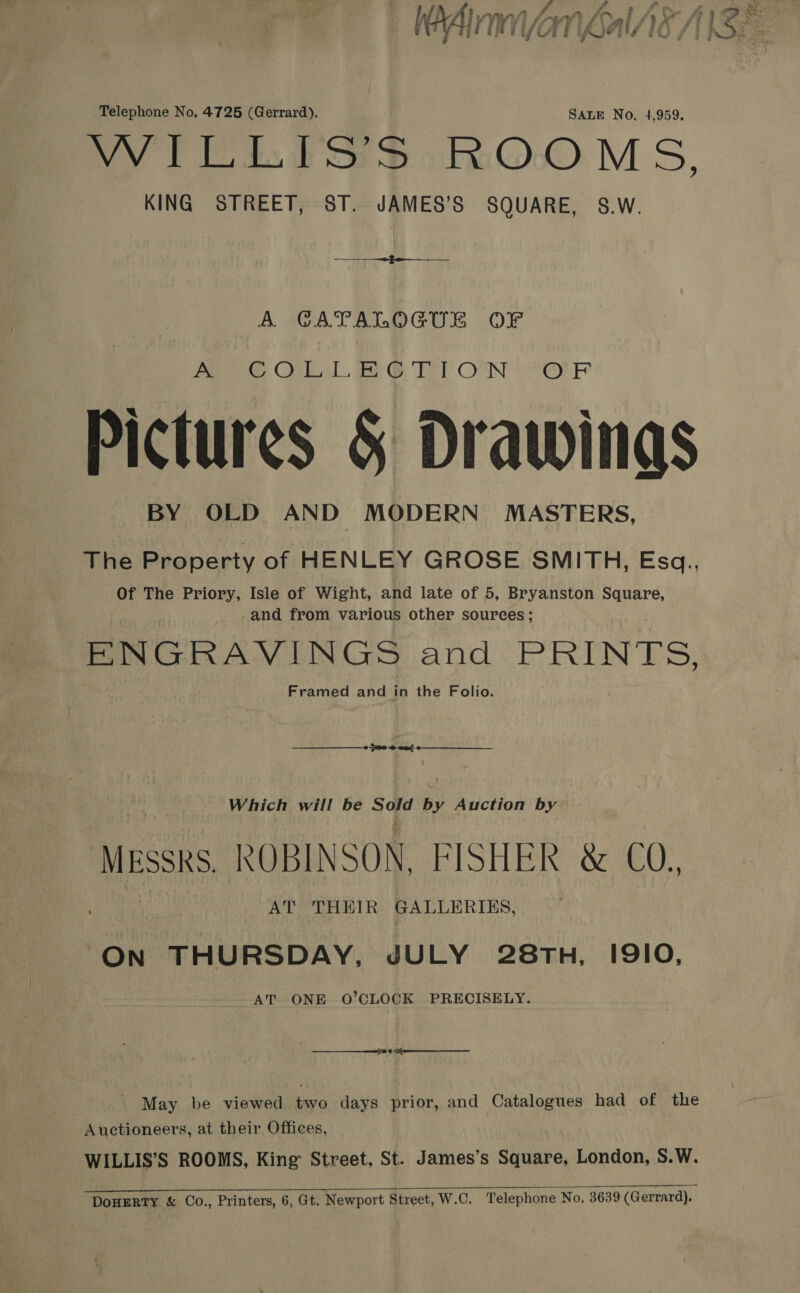 Fa) ‘ »* fe 1 at J py ke hase Winn vy hi Vif rv) ‘y 9 i Ky , ; } x ’ | ] fairs &gt; Ff UATE | | Crs fu ; g* d3 rin, Telephone No, 4725 (Gerrard). SALE No, 4,959. Vy TES SotkOOM S, KING STREET, ST. JAMES’S SQUARE, S.W. ie ee MOE A GATALOGUE OF Pee Cel ee OTe) OON err Pictures &amp; Drawings BY OLD AND MODERN MASTERS, The Property of HENLEY GROSE SMITH, Esa. Of The Priory, Isle of Wight, and late of 5, Bryanston Square, and from various other sources; ENGRAVINGS eel Ee EIN: Bs: Framed and in the Folio. Which will be chy ii by Auction by MESSRS ROBINSON, FISH PR &amp; 60, AT THEIR GALLERIES, On THURSDAY, JULY 28TH, I9IO, AT ONE O’CLOCK PRECISELY. en - May be viewed two days prior, and Catalogues had of the - Auctioneers, at their Offices, WILLIS’S ROOMS, King Street, St. James’s Square, London, S.W.   DOHERTY &amp; Co., Printers, 6, Gt. Newport Street, W.C. Telephone No. 3639 (Gerrard),