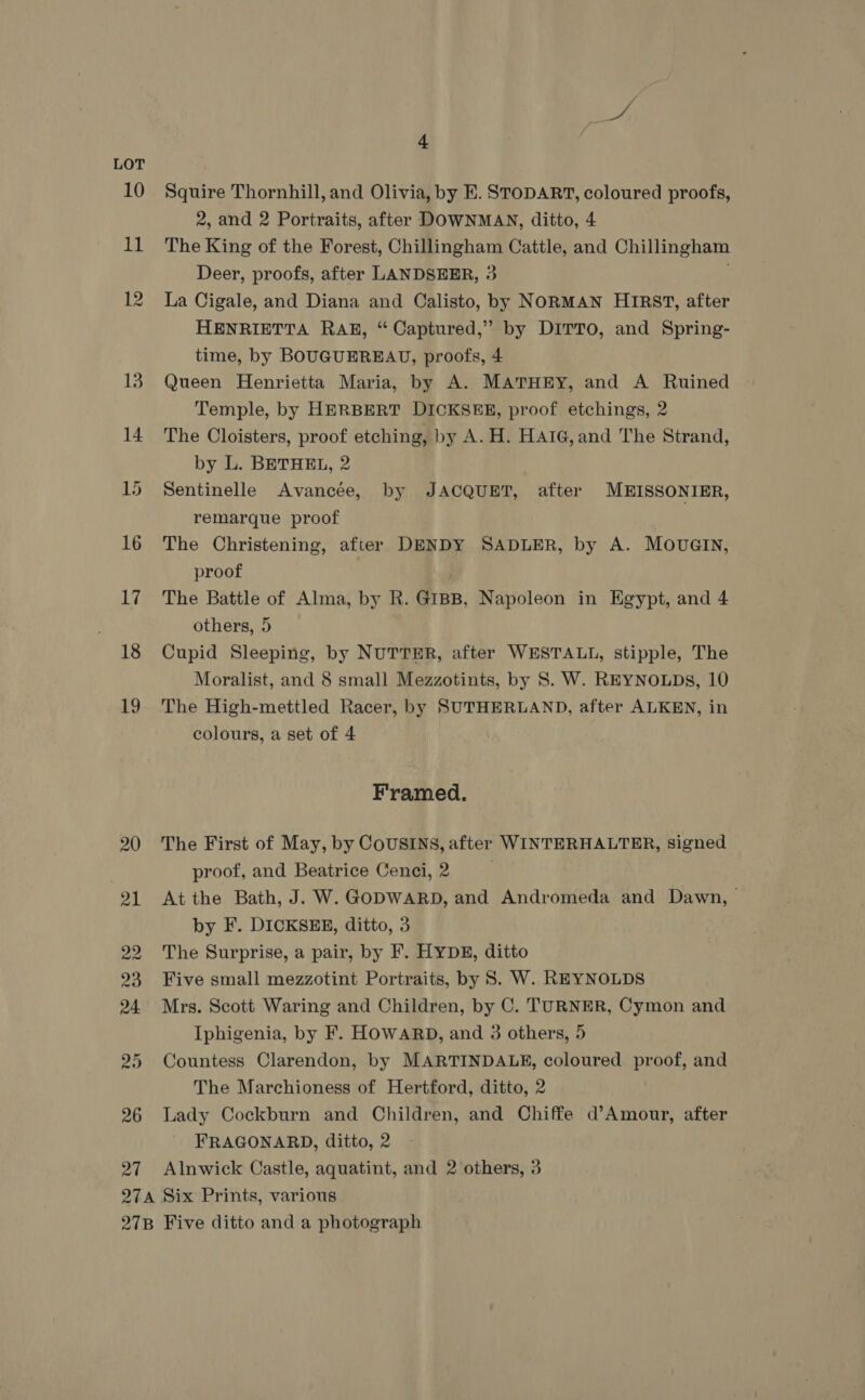 LOT 29 26 ee 4 Squire Thornhill, and Olivia, by E. STODART, coloured proofs, 2, and 2 Portraits, after DOWNMAN, ditto, 4 The King of the Forest, Chillingham Cattle, and Chillingham Deer, proofs, after LANDSEER, 3 La Cigale, and Diana and Calisto, by NORMAN HIRST, after HENRIETTA RAE, “ Captured,” by DITTO, and Spring- time, by BOUGUEREAU, proofs, 4 Queen Henrietta Maria, by A. MATHEY, and A Ruined Temple, by HERBERT DICKSEE, proof etchings, 2 The Cloisters, proof etching, by A. H. HAIG, and The Strand, by L. BETHEL, 2 Sentinelle Avancée, by JACQUET, after MEISSONIER, remarque proof The Christening, after DENDY SADLER, by A. MOUGIN, proof The Battle of Alma, by R. GIBB, Napoleon in Egypt, and 4 others, 5 Cupid Sleeping, by NUTTER, after WESTALL, stipple, The Moralist, and 8 small Mezzotints, by S. W. REYNOLDS, 10 The High-mettled Racer, by SUTHERLAND, after ALKEN, in colours, a set of 4 Framed. The First of May, by CoUSINS, after WINTERHALTER, signed proof, and Beatrice Cenci,2 At the Bath, J. W. GODWARD, and Andromeda and Dawn, by F. DICKSEE, ditto, 3 The Surprise, a pair, by F. HYDE, ditto Five small mezzotint Portraits, by 8S. W. REYNOLDS Mrs. Scott Waring and Children, by C. TURNER, Cymon and Iphigenia, by F. HOWARD, and 3 others, 5 Countess Clarendon, by MARTINDALE, coloured proof, and The Marchioness of Hertford, ditto, 2 Lady Cockburn and Children, and Chiffe d’Amour, after FRAGONARD, ditto, 2