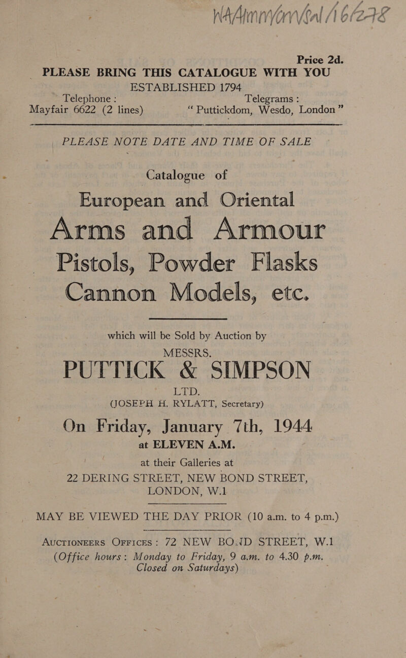 # Nw g ‘s i y eo ara | Fl Hy) Onl /) bh f7-4x ny) Lb, 4 4 Vg FUE TUES FQ Price 2d. _ PLEASE BRING THIS CATALOGUE WITH YOU ESTABLISHED 1794 Telephone : Telegrams : Mayfair 6622 (2 lines) “ Puttickdom, Wesdo, London ” Pt AS Pan Lis DATHSAN DA TIME:OR SALE | Catalogue of European and Oriental Arms and Armour Pistols, Powder Flasks Cannon Models, etc. which will be Sold by Auction by MESSRS. PUTTICK X SIMPSON Le. (JOSEPH HO RYLATT,..Secretary) On Friday, January 7th, 1944 at ELEVEN A.M. at their Galleries at 22 DERING STREET, NEW BOND eRe LONDON, W.1   MAY BE VIEWED THE DAY PRIOR (10 a.m. to 4 p.m.) AUCTIONEERS Orfrices: 72 NEW BOWD STREET, W.1 (Office hours: Monday to Friday, 9 am. to 4.30 p.m. ~ Closed on Saturdays) 