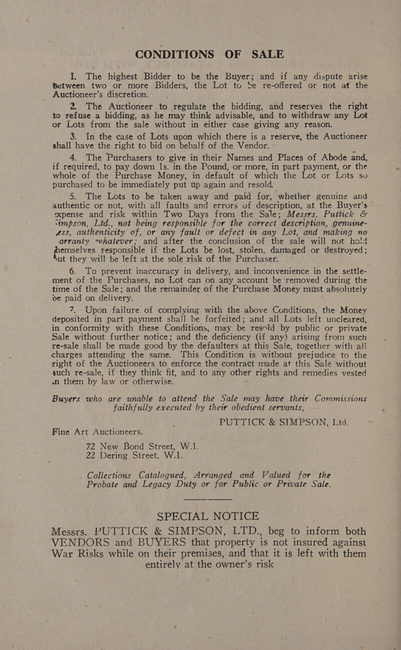 CONDITIONS OF SALE I. The highest Bidder to be the Buyer; and if any dispute arise Between two or more Bidders, the Lot to be re-offered or not at the Auctioneer’s discretion. 2 The Auctioneer to regulate the bidding, and reserves the right te refuse a bidding, as he may think advisable, and to withdraw any Let or Lots from the sale without in either case giving any reason. shall have the right to bid on behalf of the Vendor. ° 4. The Purchasers to give in their Names and Places of Abode and, if required, to pay down ls. in the Pound, or more, in part payment, or the whole of the Purchase Money, in default of which the Lot or Lots so purchased to be immediately put up again and resold. 5. The Lots to be taken away and paid for, whether genuine and authentic or not, with all faults and errors of description, at the Buyer’s— ~xpense and risk within Two Days from the Sale; Messrs. Puttick &amp; ‘tmpson, Ltd., not being responsible for the correct ‘description, genuine- LSS, authenticity of, or any fault or defect in any Lot, and making no arranty cehatever; and after the conclusion of the sale will not hold fremselves responsible if the Lots be lost, stolen, damaged or destroyed; Nut they will be left at the sole risk of the Purchaser. ment of the Purchases, no Lot can on any account be removed during the time of the Sale; and the remainder of the Purchase Money must absolutely ve paid on delivery. 7, Upon failure of complying with the above Cunditions, the Money deposited in part payment shall be forfeited; and all Lots left uncleared, in conformity with these Conditions, may be resold by public or private Sale without further notice; and the deficiency (if any) arising from such re-sale shall be made good by the defaulters at this Sale, together with al! charges attending the same. ‘This Condition is without prejudice to the sight of the Auctioneers to enforce the contract made at this Sale without such re-sale, if they think fit, and to any other rights and remedies vested an them by law or otherwise. Buyers who are unable to attend the Sale may have their Commusstons faithfully executed by their obedient. servants, PUTTICK &amp; SIMPSON, Ltd. Fine Art Auctioneers. 72 New Bond Street, W.1. 22 Dering Street, W.1. . Collections Catalogued, Arranged and Valued for the Probate and Legacy Duty or for Public or Private Sale.   SPECLIAIS NO ETI Messrs. PUTTICK &amp; SIMPSON, LTD., beg to inform both VENDORS and BUYERS that property is not insured against War Risks while on their premises, and that it is left with oe entirely at the owner’s risk
