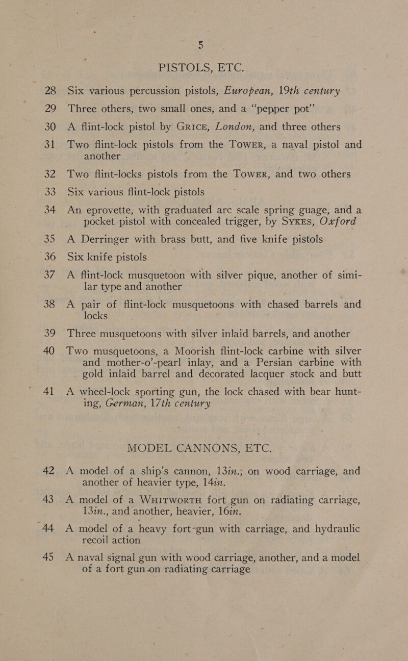 28 Zo 30 31 32 oo 34 35 36 37 38 og 40 Al 5 [gS aoa sd ROS Six various percussion pistols, European, 19th century Three others, two small ones, and a “pepper pot’ A flint-lock pistol by Grice, London, and three others Two flint-lock pistols from the Tower, a naval pistol and another Two flint-locks pistols from the Tower, and two others Six various flint-lock pistols An eprovette, with graduated arc scale spring guage, and a pocket pistol with concealed trigger, by Sykes, Oxford A Derringer with brass butt, and five knife pistols Six knife pistols A. flint-lock musquetoon with silver pique, another of simi- lar type and another A pair of flint-lock musquetoons with chased barrels and locks Three musquetoons with silver inlaid barrels, and another Two musquetoons, a Moorish flint-lock carbine with silver and mother-o’-pearl inlay, and a Persian carbine with gold inlaid barrel and decorated lacquer stock and butt A wheel-lock sporting gun, the lock chased with bear hunt- ing, German, 17th century MODEL CANNONS, ETC. A model of a ship’s cannon, 13in.; on wood carriage, and another of heavier type, 14:7. A model of a WuitwortH fort gun on radiating carriage, — 130n., and another, heavier, 16in. A model of a heavy fort-gun with carriage, and hydraulic recoil action A naval signal gun with wood carriage, another, and a model _ of a fort gun-on radiating carriage