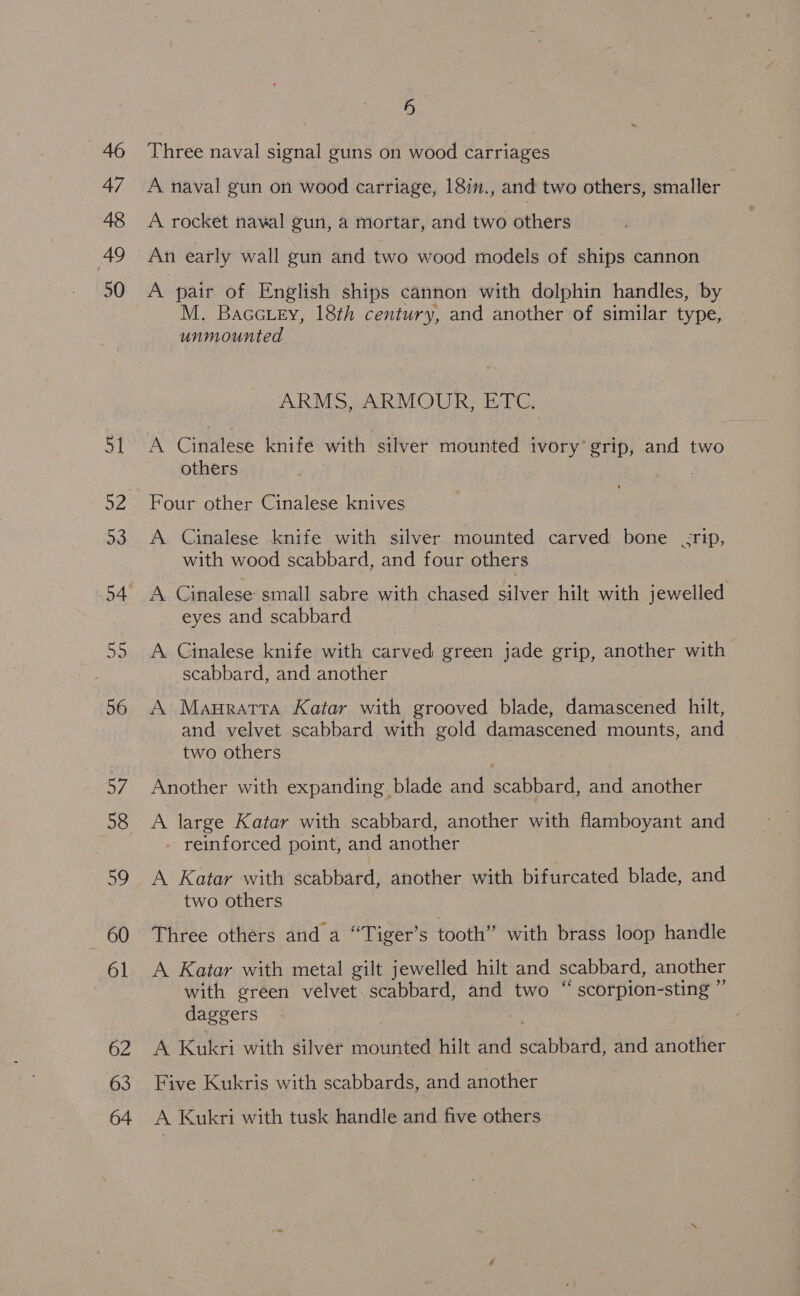 46 47 48 49 50 56 57 58 59 60 61 62 63 64 6 Three naval signal guns on wood carriages A naval gun on wood carriage, 18in., and two others, smaller A rocket naval gun, a mortar, and two others An early wall gun and two wood models of ships cannon A pair of English ships cannon with dolphin handles, by M. Bacctey, 18th century, and another of similar type, unmounted ARMS, ARMOUR, ETC. A Cinalese knife with silver mounted ivory’ grip, and two others Four other Cinalese knives A Cinalese knife with silver mounted carved bone -rip, with wood scabbard, and four others A. Cinalese small sabre with chased silver hilt with jewelled eyes and scabbard A Cinalese knife with carved green jade grip, another with scabbard, and another A Mauratta Katar with grooved blade, damascened hilt, and velvet scabbard with gold damascened mounts, and two others Another with expanding blade and scabbard, and another A large Katar with scabbard, another with flamboyant and reinforced point, and another A Katar with scabbard, another with bifurcated blade, and two others Three others and a “Tiger’s tooth” with brass loop handle A Katar with metal gilt jewelled hilt and scabbard, another with green velvet scabbard, and two “ scorpion-sting ” daggers A Kukri with silver mounted hilt and Cabal and another Five Kukris with scabbards, and another A Kukri with tusk handle and five others