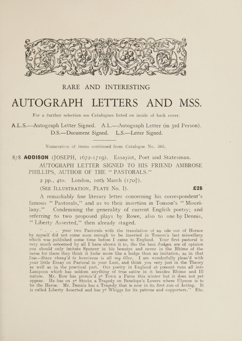  A.L.S.---Autograph Letter Signed. A.L.—Autograph Letter (in 3rd Person). D.S.—Document Signed. L.S.—Letter Signed. Numeration of items continued from Catalogue No. 565, 878 ADDISON (JOSEPH, 1672-1719). Essayist, Poet and Statesman. AU POGRAPE LETTER «SIGNED : 10. HIS FRIEND AMBROSE Peiviths eu THOR OF THE“ PASTORALS,” 2 pp., 4to. London, toth March (170%). (obs ILLUSTRATION, PLATE No. 1). £28 A remarkably fine literary letter concerning his correspondent’s famous ‘‘ Pastorals,’’ and as to their insertion in Tonson’s ‘‘ Miscel- lany.’’ Condemning the generality of current English poetry; and referring to two proposed plays by Rowe, also to one by Dennis, “laverty Assented, then already staged. ; . your two Pastorals with the translation of an ode out of Horace by myself did not come soon enough to be inserted in Tonson’s last miscellany which was published some time before I came to England. Your first pastoral is very much esteemed by all I have shown it to, tho the best Judges are of opinion you should only imitate Spencer in his beautys and never in the Rhime of the verse for there they think it looks more like a bodge than an imitation, ag in that line—Since chang'd to heaviness is all my Glee. JI am wonderfully pleas’d with your litthey Essay on Pastoral in your Last, and think you very just in the Theory as well as in the practical part. Our poetry in England at present runs all into Lampoon which has seldom anything of true satine in it besides Rhime and II nature. Mr. Row has promis’d y® Town a Farce this winter but it does not yet appear. He has on ye Stocks a Tragedy on Penelope’s Lovers where Ulysses is to be the Heroe. Mr. Dennis has a Tragedy that is now in its first run of Acting. It is called Liberty Asserted and has ye Whiggs for its patrons and supporters.’’ Ete. \