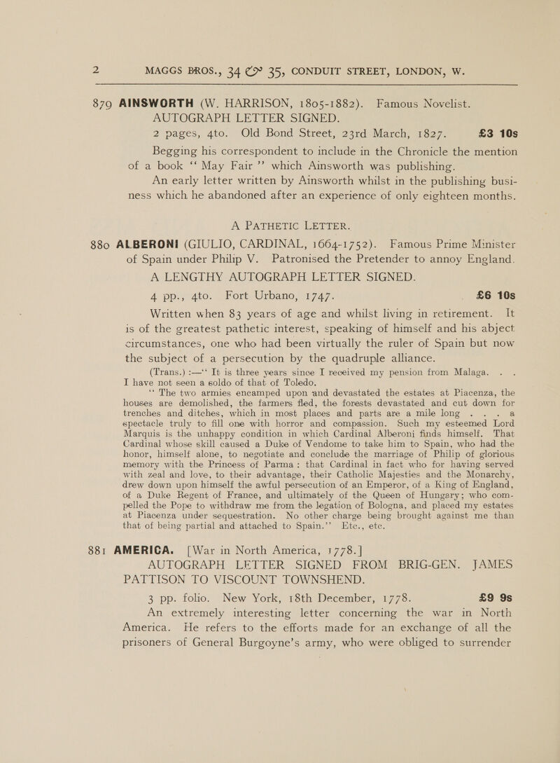 8790 AINSWORTH (W. HARRISON, 1805-1882). Famous Novelist. AOTOGRArH LET IER SIGNED: 2 pages, 4to. \ Old Bond ‘Street, 23rd) Marca: 1627. £3 10s Begging his correspondent to include in the Chronicle the mention of a book ‘‘ May Fair ’’ which Ainsworth was publishing. An early letter written by Ainsworth whilst in the publishing busi- ness which he abandoned after an experience of only eighteen months. A PATHETIC LETTER. 880 ALBERONI (GIULIO, CARDINAL, 1664-1752). Famous Prime Minister of Spain under Philip V. Patronised the Pretender to annoy England. A LENGTHY. AUTOGRAPH. LETTER SIGNED. 4 pp.s gto. Fort. Urbanoo1777. £6 10s Written when 83 years of age and whilst living in retirement. It is of the greatest pathetic interest, speaking of himself and his abject circumstances, one who had been virtually the ruler of Spain but now the subject of a persecution by the quadruple alliance. (Trans.) :—‘‘ It is three years since I received my pension from Malaga. I have not seen a soldo of that of Toledo. ‘‘ The two armies encamped upon and devastated the estates at Piacenza, the houses are demolished, the farmers fled, the forests devastated and cut down for trenches and ditches, which in most places and parts are a mile long . . . a spectacle truly to fill one with horror and compassion. Such my esteemed Lord Marquis is the unhappy condition in which Cardinal Alberoni finds himself. That Cardinal whose skill caused a Duke of Vendome to take him to Spain, who had the honor, himself alone, to negotiate and conclude the marriage of Philip of glorious memory with the Princess of Parma: that Cardinal in fact who for having served with zeal and love, to their advantage, their Catholic Majesties and the Monarchy, drew down upon himself the awful persecution of an Emperor, of a King of England, of a Duke Regent of France, and ultimately of the Queen of Hungery; who com- pelled the Pope to withdraw me from the legation of Bologna, and placed my estates at Piacenza under sequestration. No other charge being brought against me than that of being partial and attached to Spain.’’ Etce., etc. 881 AMERICA. [War in North America, 1778. | AUTOGRAPH LETTER SIGNED FROM BRIG-GEN. JAMES PATTISON TO VISCOUNT TOWNSHEND. 3 pp. foho. New York, 18th December, 1773: £9 9s An extremely interesting letter concerning the war in North America. He refers to the efforts made for an exchange of all the prisoners of General Burgoyne’s army, who were obliged to surrender