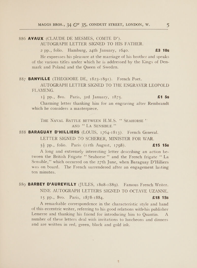 886 AVAUX (CLAUDE DE MESMES, COMTE D’). AUTOGRAPH LETTER SIGNED TO HIS PATHER: 2 pp., foo. Hamburg, 24th January, 1640. £3 10s He expresses his pleasure at the marriage of his brother and speaks of the various titles under which he is addressed by the Kings of Den- mark and Poland and the Queen of Sweden. 887 BANVILLE (THEODORE DE, 1823-1891). French Poet. AUTOGRAPH LETTER SIGNED TO THE ENGRAVER-LEOPOLD FLAMENG. be DP, vO. aris, 2rd fanuary, 1875. £1 5s Charming letter thanking him for an engraving after Rembrandt which he considers a masterpiece. THe NAVAL BATTLE BETWEEN H.M.S. “* SEAHORSE AND “IA SENSIBLE.’ 888 BARAGUAY D’HILLIERS (LOUIS, 1764-1813). French General. EEE TER SIGNED 1 SCHERER, MINISTER FOR WAR. 54 pp., folio. Paris (11th August, 1708). £15 15s A long and extremely interesting letter describing an action be- tween the British Frigate ‘‘ Seahorse ’’ and the French frigate ‘‘ La Sensible,’’ which occurred on the 27th June, when Baraguay D’Hilliers was on board. The French surrendered after an engagement lasting ten minutes. $389 BARBEY D’AUREVILLY (JULES, 1808-1889). Famous French Writer. NINE AUTOGRAPH LETTERS SIGNED TO OCTAVE UZANNE. 15 pp., 8vo. Paris, 1878-1884. £18 18s A remarkable correspondence in the characteristic style and hand of this eccentric writer, referring to his good relations withrhis publisher Lemerre and thanking his friend for introducing him to Quantin. A number of these letters deal with invitations to luncheons and dinners and are written in red, green, black and gold ink.