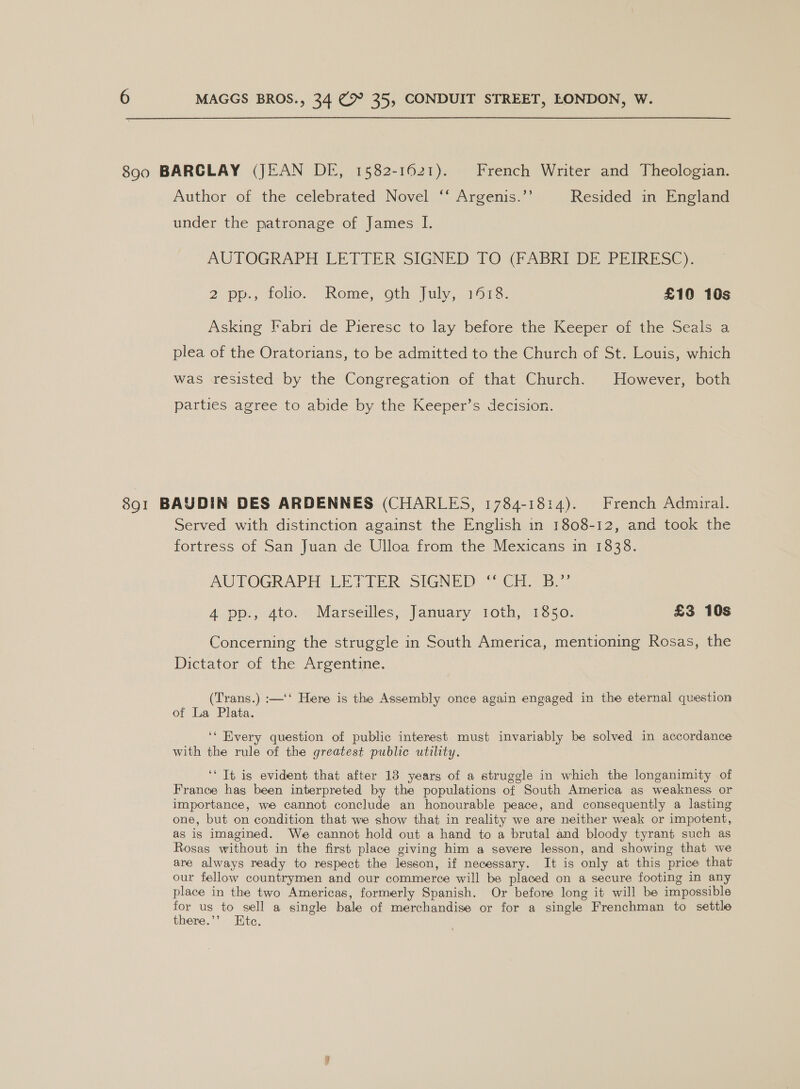 890 BARGLAY (JEAN DI, 1582-1621). French Writer and Theologian. Author of the celebrated Novel ‘* Argenis.’’ Resided in England under the patronage of James I. AUTOGRAPH LETIER SIGNED TO @ABRI DE PEIRE SC). 2. pp., oho. ‘Kome, Oth [ily 151s. £10 10s Asking Fabri de Pieresc to lay before the Keeper of the Seals a plea of the Oratorians, to be admitted to the Church of St. Louis, which was resisted by the Congregation of that Church. However, both parties agree to abide by the Keeper’s decision. 891 BAUDIN DES ARDENNES (CHARLES, 1784-1814). French Admiral. Served with distinction against the English in 1808-12, and took the fortress of San Juan de Ulloa from the Mexicans in 1838. AUTOGRAPH LETTER: SIGNED “[Gi 3.” 4 pp., 4to. Marseilles, January i1oth, 1850. £3 10s Concerning the struggle in South America, mentioning Rosas, the Dictator of the Argentine. (Trans.) :—‘‘ Here is the Assembly once again engaged in the eternal question of La Plata. ‘‘ Every question of public interest must invariably be solved in accordance with the rule of the greatest public utility. ‘It is evident that after 13 years of a struggle in which the longanimity of France has been interpreted by the populations of South America as weakness or importance, we cannot conclude an honourable peace, and consequently a lasting one, but on condition that we show that in reality we are neither weak or impotent, as is imagined. We cannot hold out a hand to a brutal and bloody tyrant such as Rosas without in the first place giving him a severe lesson, and showing that we are always ready to respect the lesson, if necessary. It is only at this price that our fellow countrymen and our commerce will be placed on a secure footing in any place in the two Americas, formerly Spanish. Or before long it will be impossible for us to sell a single bale of merchandise or for a single Frenchman to settle there.’’ Ete.