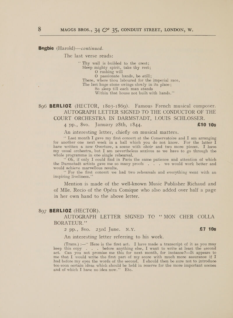 Begbie (Harold)—continued. The last verse reads: ‘* Thy wall is builded to the crest; Sleep mighty spirit, take thy rest; O rushing will O passionate hands, be still; There, where thou laboured for the imperial race, The last huge stone swings slowly in its place; So sleep till each man stands Within that house not built with hands.”’ 890 BERLIOZ (HECTOR, 1803-1869). Famous French musical composer. AUTOGRAPH LETTER SIGNED TO THE CONDUCTOR OF THE COURT ORCHESTRA, IN. DARMSTADT, LOUIS, SCHEOSSER 4 op., Svo.° lanuary 23th, 154q; £10 10s An interesting letter, chiefly on musical matters. ‘‘ Last month I gave my first concert at the Conservatoire and I am arranging for another one next week in a hall which you do not know. For the latter I have written a new Overture, a scene with choir and two more pieces. I have my usual orchestra, but I am nevertheless anxious as we have to go through the whole programme in one single rehearsal. ‘‘ Oh, if only I could find in Paris the same patience and attention of which the Darmstadt artists gave me so many proofs . . . we would work better and would achieve marvellous results. ‘‘ For the first concert we had two rehearsals and everything went with an inspiring liveliness.’’ Mention is made of the well-known Music Publisher Richaud and of Mlle. Recio of the Opéra Comique who also added over half a page in her own hand to the above letter. 897 BERLIOZ (HECTOR). AUTOGRAPH LETTER’ SIGNED TO: * SION Chirk Corr. BORATEUR. = 2 JOD.) OVO 23Ke lame, — NEN £7 10s An interesting letter referring to his work. (Trans.) :—‘‘ Here is the first act. I have made a transcript of it as you may keep this copy . . . before anything else, I want to write at least the second act. Can you not promise me this for next month, for instance?—It appears to me that I would write the first part of my score with much more assurance if I had before my eyes the words of the second. I should then be sure not to introduce too soon certain ideag which should be held in reserve for the more important scenes and of which I have no idea now.’’ Ete.