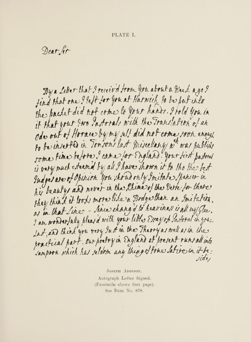 PLATE A, Dear iC Thy/ 2 Leber that § rece cid Prob Yo. abrate. Bec A 490 7 Hind thak rho 9 fefh der a af Harwteh fy be ful onte thes hackebded hat ctmer le Your hardy. Ptold You tn hat prin Gare Catered wilh fheodransintion of ah (de ME rf! Herne by ey’ del! did net come, toh ners, hy ber thia ta th Tonftns lait | frejeeleny ye wh) fucbtale primes fined beprter ! caer lor Ornglend Yrs drt bastta t) {re mructh esfeemnal ry} al ? hoses hatin i fy the her feat Qu alped babes Of Opihithe Yrt head caly Smiheles /pekeer tr ti Feautys ah) never oh thes Chumered thes Veriv fir hehe they Mink i herd mere fikern Brdyerther an. Imi fle, af nlhal Like - Ahin2 thh ff heavehel ipl ry fhe, Do ph wehder/uly phadd with yrit lilt Cys) tp Go pote de Va Lat, tha Aird yrt ery Just th ther Theoryas well at th thes prncfecel part. dur poetry th a pfend of Aresent runs all ws hich hes jebrlo ary bhupy of fia bfrvertr ee : Jan pro wh So ey JosEPH ADDISON. Autograph Letter Signed. (Facsimile shows first page).
