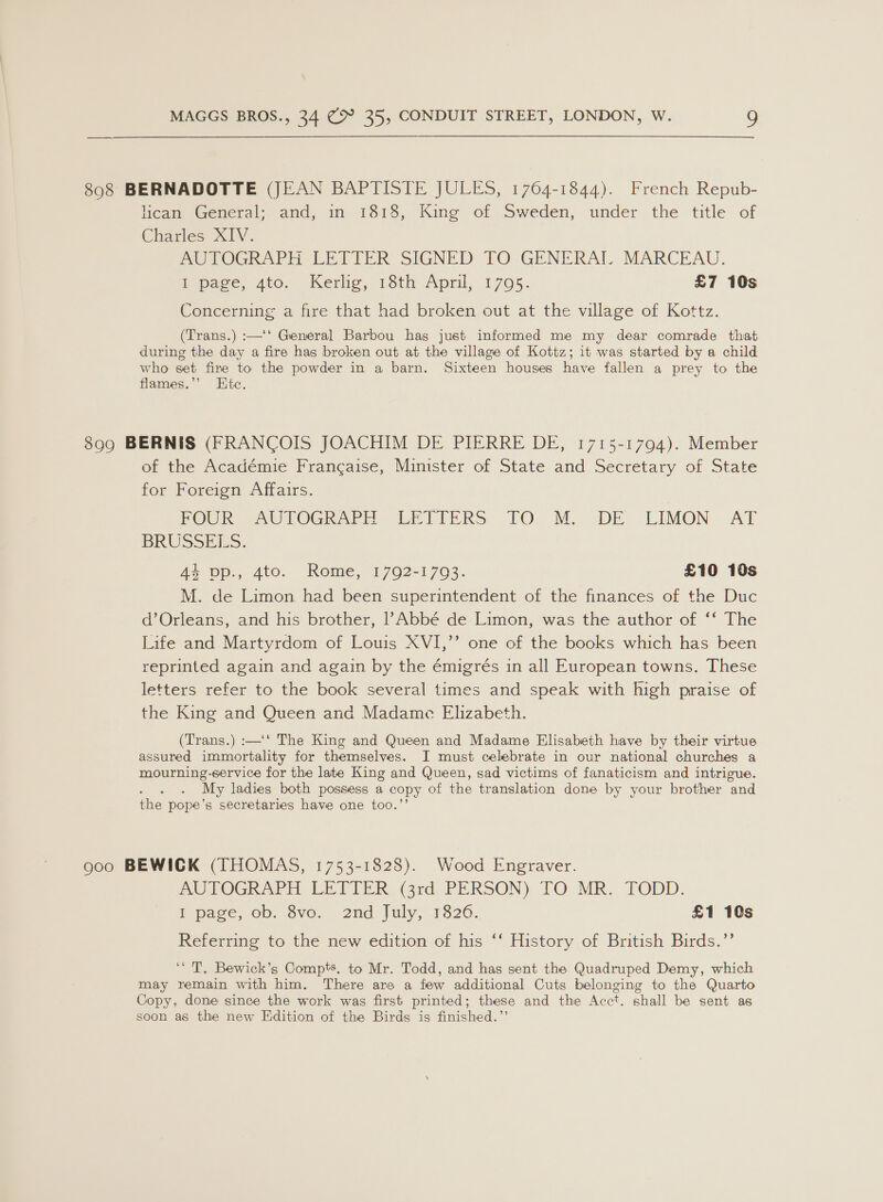 898 BERNADOTTE (JEAN BAPTISTE JULES, 1764-1844). French Repub- licean General; and, in 1818, King of Sweden, under the title of Charles XIV. AUTOGRAPH LETTER SIGNED TO GENERAI MARCEAU. ipame, Ato Kerio, Toth April, 1705: £7 10s Concerning a fire that had broken out at the village of Kottz. (Trans.) :—‘‘ General Barbou hag just informed me my dear comrade that during the day a fire has broken out at the village of Kottz; it was started by a child who set fire to the powder in a barn. Sixteen houses have fallen a prey to the flames.’’ Htc. 899 BERNIS (FRANCOIS JOACHIM DE PIERRE DE, 1715-17094). Member of the Académie Frangaise, Minister of State and Secretary of State for Foreign Affairs. FOUR AUTOGRAPH LETTERS TO M. DE. LIMON AT BRUSSELS. As pp., Ato. Rome, 1792-1703. £10 10s M. de Limon had been superintendent of the finances of the Duc d’Orleans, and his brother, l’Abbé de Limon, was the author of ‘‘ The Life and Martyrdom of Louis XVI,’’ one of the books which has been reprinted again and again by the émigrés in all European towns. These letters refer to the book several times and speak with high praise of the King and Queen and Madame Elizabeth. (Trans.) :—‘‘ The King and Queen and Madame Elisabeth have by their virtue assured immortality for themselves. I must celebrate in our national churches a mourning-service for the late King and Queen, sad victims of fanaticism and intrigue. My ladies both possess a copy of the translation done by your brother and the pope’s secretaries have one too.’ goo BEWICK (THOMAS, 1753-1828). Wood Engraver. MUVOGRAPH, LEDIER, (3rd. PERSON), TO MR: FODD. I page, ob. Svo. 2nd July, 1826. £1 10s Referring to the new edition of his ‘‘ History of British Birds.’’ ‘‘ T. Bewick’s Compts. to Mr. Todd, and has sent the Quadruped Demy, which may remain with him. There are a few additional Cuts belonging to the Quarto Copy, done since the work was first printed; these and the Acct, shall be sent as soon as the new Edition of the Birds is finished.”’