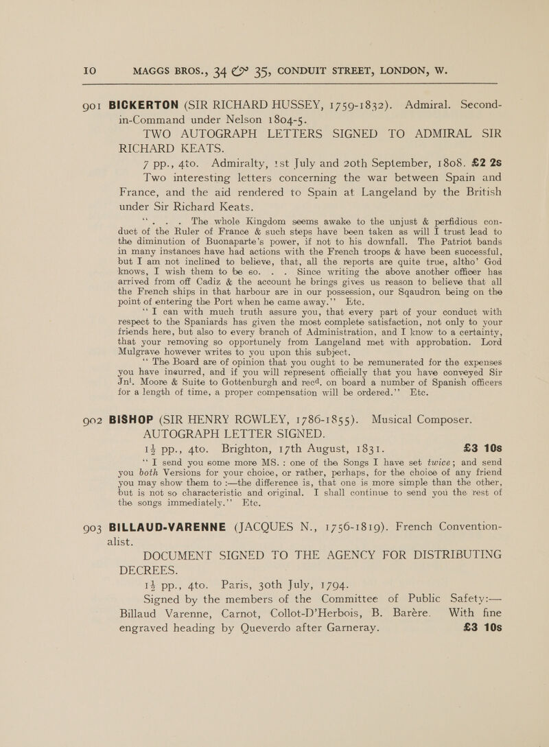  got BICKERTON (SIR RICHARD HUSSEY, 1759-1832). Admiral. Second- in-Command under Nelson 1804-5. TWO AUTOGRAPH LETIERS SIGNED JO ADMIRALTY oir RICHARD KEATS. | 7 pp., 4to. Admiralty, :st July and 20th September, 1808. £2 2s Two interesting letters concerning the war between Spain and France, and the aid rendered to Spain at Langeland by the British under Sir Richard Keats. 66 . The whole Kingdom seems awake to the unjust &amp; perfidious con- duct of Bs Ruler of France &amp; “such steps have been taken as will I trust lead to the diminution of Buonaparte’s power, if not to his downfall. The Patriot bands in many instances have had actions with the French troops &amp; have been successful, but I am not inclined to believe, that, all the reports are quite true, altho’ God knows, I wish them to be go. . . Since writing the above another officer has arrived from off Cadiz &amp; the account he brings gives us reason to believe that all the French ships in that harbour are in our possession, our Sqaudron, being on the point of entering the Port when he came away.’’ Ltce. ‘* IT can with much truth assure you, that every part of your conduct with respect to the Spaniards has given the most complete satisfaction, not only to your friends here, but also to every branch of Administration, and I know to a certainty, that your removing so opportunely from Langeland met with approbation. Lord Mulgrave however writes to you upon this subject. ‘* The Board are of opinion that you ought to be remunerated for the expenses you have ineurred, and if you will represent officially that you have conveyed Sir Jn!. Moore &amp; Suite to Gottenburgh and rec4. on board a number of Spanish officers for a length of time, a proper compensation will be ordered.’’ Etc. 9o2 BISHOP (SIR HENRY ROWLEY, 1786-1855). Musical Composer. AUTOGRAPH LETTER SIGNED. i4 pp., 4to. Brighton, 17th August, 1331. £3 10s ‘* T send you some more MS. : one of the Songs I have set twice; and send you both Versions for your choice, or rather, perhaps, for the choice of any friend you may show them to :—the difference is, that one is more simple than the other, but is not so characteristic and original. I shall continue to send you the rest of the songs immediately.’’ Ete. 903 BILLAUD-VARENNE (JACQUES N., 1756-1819). French Convention- alist. DOCUMENT SIGNED TO THE AGENCY FOR DISTRIBUTING DECREES. 15 pp:; ato. Pars, goth July) 1704. Signed by the members of the Committee of Public Safety:— Billaud Varenne, Carnot, Collot-D’Herbois, B. Barére. Wiuth fine engraved heading by Queverdo after Garneray. £3 10s