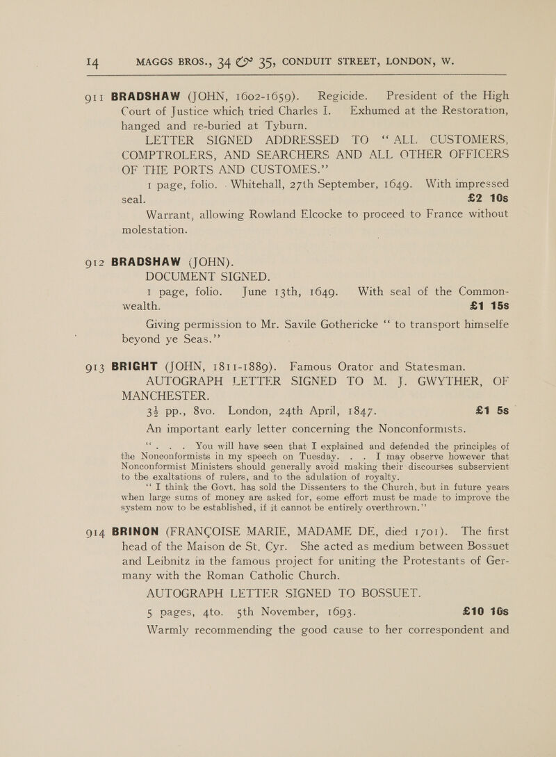 911 BRADSHAW (JOHN, 1602-1659). Regicide. President of the High Court of Justice which tried Charles I. Exhumed at the Restoration, hanged and re-buried at Tyburn. LETTER. SIGNED: ADDRESSED: TO: TALL CUSTOMS: COMPTROLERS, AND SEARCHERS AND ALL OTHER OFFICERS OF THE PORTS AND CUSTOMES,.”’ 1 page, folio. . Whitehall, 27th September, 1649. With impressed seal. £2 10s Warrant, allowing Rowland Elcocke to proceed to France without molestation. 912 BRADSHAW ;JOHN). DOCUMENT SIGNED. I page, folio: June’ 13th, 1649. °- With seal of the Commen- wealth. £1 15s c¢ Giving permission to Mr. Savile Gothericke beyond ye sca.” to transport himselfe 913 BRIGHT (JOHN, 1811-1889). Famous Orator and Statesman. AUTOGRAPH LEVIER SIGNED TO Mio i. GWY TEER. 7Or MANCHESTER. 34 pp., 8vo. London, 24th April, 1847. £1 5s An important early letter concerning the Nonconformists. 66 : You will have seen that I explained and defended the principles of the Nonconformists in my speech on Tuesday. . . I may observe however that Nonconformist Ministers should generally avoid making their discourses subservient to the exaltations of rulers, and to the adulation of royalty. ‘‘ I think the Govt. has sold the Dissenters to the Church, but in future years when large sums of money are asked for, some effort must be made to improve the system now to be established, if it cannot be entirely overthrown.”’ 914 BRINON (FRANCOISE MARIE, MADAME DE, died 1701). The first head of the Maison de St. Cyr. She acted as medium between Bossuet and Leibnitz in the famous project for uniting the Protestants of Ger- many with the Roman Catholic Church. AUTOGRAPH LETTER’ SIGNED: TO) BOSSUEP. § pages, ato. oth November, 1693. £10 10s Warmly recommending the good cause to her correspondent and