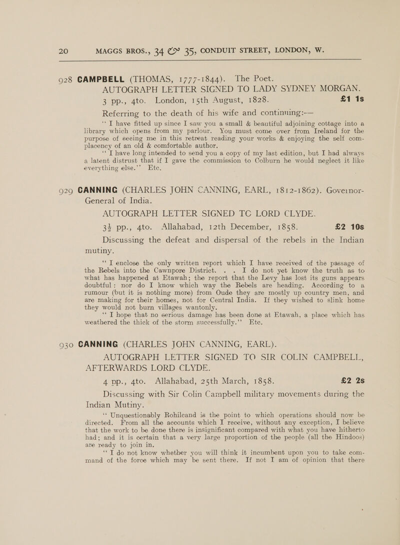  928 CAMPBELL (THOMAS, 1777-1844). The Poet. AUTOGRAPH LETTER SIGNED TO LADY SYDNEY MORGAN. 3 pp, ato. Lendon, 15th Aucust, 1828. £1 1s Referring to the death of his wife and continning:-— ‘‘ T have fitted up. since I saw you a small &amp; beautiful adjoining cottage into a library which opens from my parlour. You must come over from Ireland for the purpose of seeing me in this retreat reading your works &amp; enjoying the self com- placeney of an old &amp; comfortable author. ‘* T have long intended to send you a copy of my last edition, but I had always a latent distrust that if I gave the commission to Colburn he would neglect it like everything else.’’ Ete. 929 CANNING (CHARLES JOHN CANNING, EARL, 1812-1862). Governor- General of India. AUTOGRAPH LETIER SIGNED TC LORD CrYDm. 34 pp., 4to. Allahabad, 12th December, 1858. £2 10s Discussing the defeat and dispersal of the rebels in the Indian mutiny. ‘* T enclose the only written report which I have received of the passage of the Rebels into the Cawnpore District. . . I do not yet know the truth as to what has happened at Etawah; the report that the Levy has lost its guns appears doubtful: nor do I know which way the Rebels are heading. According to a rumour (but it is nothing more) from Oude they are mostly up country men, and are making for their homes, not for Central India. If they wished to slink home they would not burn villages wantonly. ‘“ T hope that no serious damage hag been done at Etawah, a place which has weathered the thick of the storm successfully.’’ Ete. 930 CANNING (CHARLES JOHN CANNING, EARL). AUTOGRAPH LETIER SIGNED TO: Sik COLIN CAME SEE, AFTERWARDS LORD CLYDE. A pp., 4to. Allahabad, 25th Mareh, 1358: £2 2s Discussing with Sir Colin Campbell military movements during the Indian Mutiny. ‘* Unquestionably Rohilcand is the point to which operations should now be directed. From all the accounts which I receive, without any exception, I believe that the work to be done there is insignificant compared with what you have hitherto had; and it is certain that a very large proportion of the people (all the Hindoos) are ready to join in. ‘*T do not know whether you will think it incumbent upon you to take com- mand of the foree which may be sent there. If not I am of opinion that there