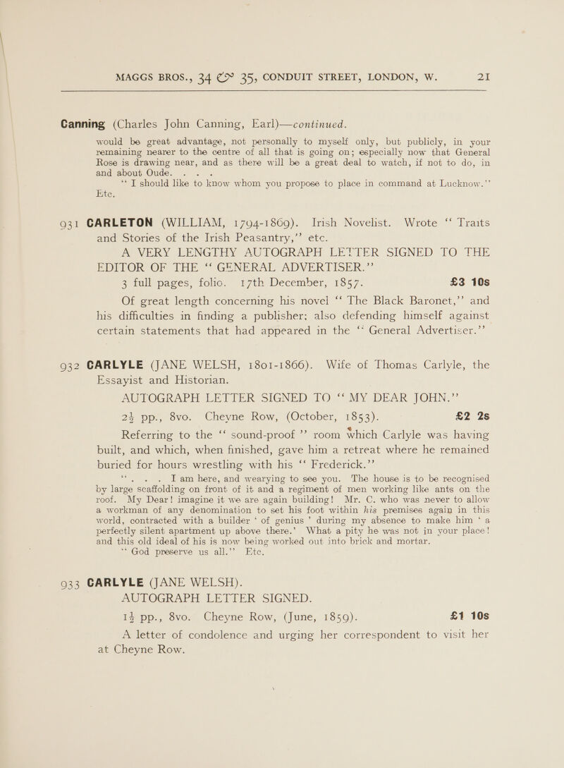 Canning (Charles John Canning, Earl)—continued. would be great advantage, not personally to myself only, but publicly, in your remaining nearer to the centre of all that is going on; especially now that General Rose is drawing near, and as there will be a great deal to watch, if not to do, in and about Oude. ‘* T should like to know whom you propose to place in command at Lucknow.’ Kite. 931 CARLETON (WILLIAM, 1794-1869). Irish Novelist. Wrote ‘‘ Traits and Stories of the Irish Peasantry,’’ etc. mM VERY LENGTEY AUTOGRAPH LETTER SIGNED TO THE EDITOR OP THE ~ GENERAL ADVERTISER.” eemullepaces, folie!” 17th December, 1857. £3 10s Of great length concerning his novel ‘‘ The Black Baronet,’’ and his difficulties in finding a publisher; also defending himself against certain statements that had appeared in the ‘* General Advertiser.”’ 932 CARLYLE (JANE WELSH, 1801-1866). Wife of Thomas Carlyle, the Essayist and Historian. AUTOGRAPH LETTER SIGNED) TO “MY DEAR JOHN.” 24 pp., 8vo. Cheyne Row, (October, 1853). £2 2s 6¢ Referring to the ‘‘ sound-proof ’’ room which Carlyle was having built, and which, when finished, gave him a retreat where he remained buried for hours wrestling with his ‘‘ Frederick.’’ 66 - . Iam here, and wearying to see you. The house is to be recognised by large scaffolding on front of ib and a regiment of men working like ants on the roof. “My Dear! imagine it we are again building! Mr. C. who was never to allow a workman of any denomination to set his foot within his premises again in this world, contracted with a builder ‘ of genius ’ during my absence to make him ‘ a perfectly silent apartment up above there.’ What a pity he was not in your place! and this old ideal of his is now being worked out into brick and mortar. ‘“ God preserve us all.’’ Ete. 933 CARLYLE (JANE WELSH). PUTOGRAPH LETTER SIGNED. i, pe, ove. Cheyue Row, (june, 1350). £1 10s A letter of condolence and urging her correspondent to visit her at Cheyne Row.