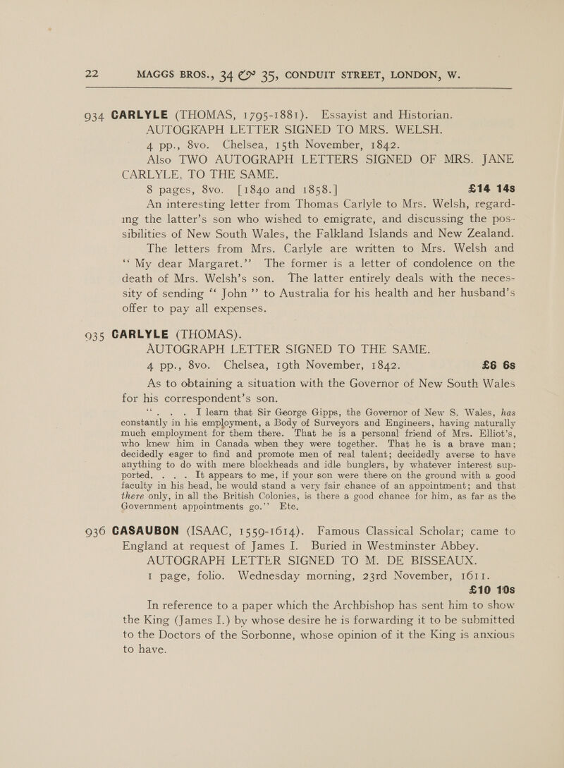 934 GARLYLE (THOMAS, 1795-1881). Essayist and Historian. AUTOGRAPH LETTER SIGNED TO MRS. WELSH. A pp., 8vo. Chelsea, 15th November, 1322: Also TWO AUTOGRAPH LETTERS SIGNED OF MRS. JANE CARLYLE, TO: THE SAME. 8 pages, 8vo. [1840 and 1858. | £14 14s An interesting letter from Thomas Carlyle to Mrs. Welsh, regard- ing the latter’s son who wished to emigrate, and discussing the pos- sibilities of New South Wales, the Falkland Islands and New Zealand. The letters from Mrs. Carlyle are written to Mrs. Welsh and ‘* My dear Margaret.’’ The former is a letter of condolence on the death of Mrs. Welsh’s son. The latter entirely deals with the neces- sity of sending ‘‘ John ’’ to Australia for his health and her husband’s offer to pay all expenses. 935 GARLYLE (THOMAS). AUTOGRAPH LETTER SIGNED TO THE SAME. 4 pp., 8vo. Chelsea, 19th November, 1842. £6 6s As to obtaining a situation with the Governor of New South Wales for his correspendent’s son. ; I learn that Sir George Gipps, the Governor of New S. Wales, has constantly in his employment, a Body of Surveyors and Engineers, having naturally much employment for them there. That he is a personal | friend of Mrs. Elliot’ S, who knew him in Canada when they were together. That he is a brave man; decidedly eager to find and promote men of real talent; decidedly averse to have anything to do with mere blockheads and idle bunglers, by whatever interest sup- ported. . . . It appears to me, if your son were there on the ground with a good faculty in his head, he would stand a very fair chance of an appointment; and that there only, in all the British Colonies, is there a good chance for him, as far as the Government appointments go.’’ Ete. 66 936 GASAUBON (ISAAC, 1559-1614). Famous Classical Scholar; came to England at request of James I. Buried in Westminster Abbey. AUTOGRAPH LETTER SIGNED TO M. DE BISSEAUX: I page, folio. Wednesday morning, 23rd November, 1611. £10 10s In reference to a paper which the Archbishop has sent him to show the King (James I.) by whose desire he is forwarding it to be submitted to the Doctors of the Sorbonne, whose opinion of it the King is anxious to have.