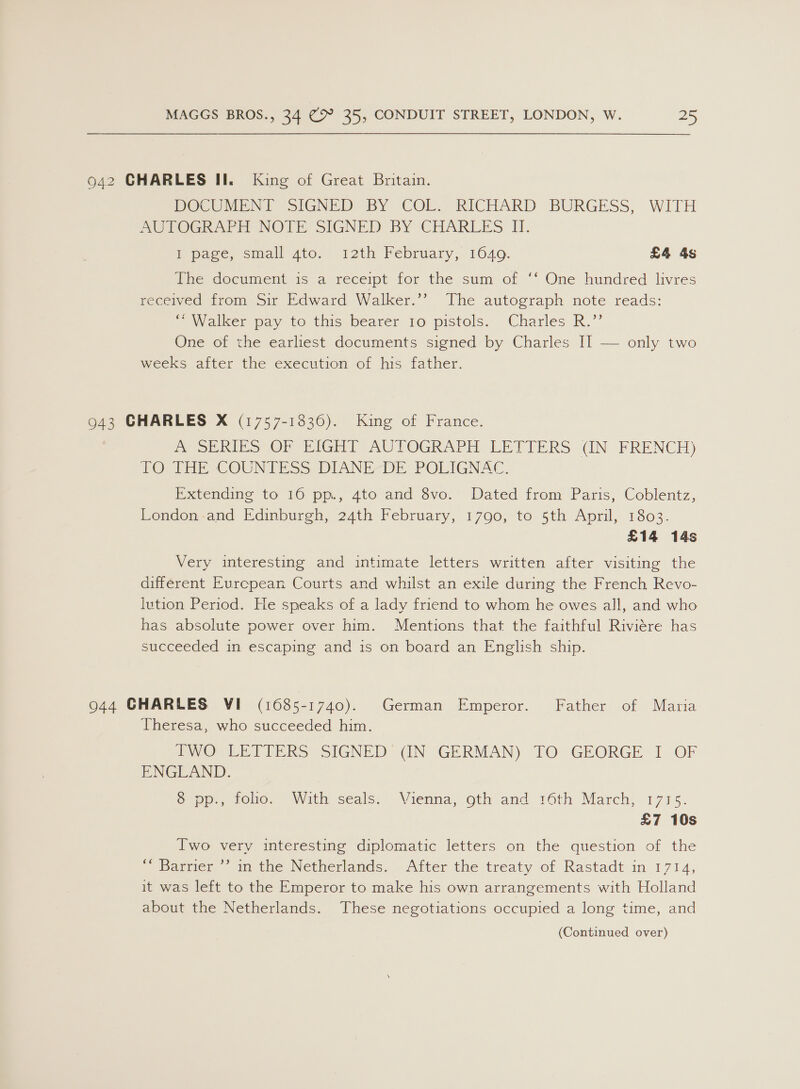 942 CHARLES II. King of Great Britain. DOCUMENT “SIGNED, BY COL: RICHARD BURGESS, WITH SOTOeR ARH NOTE SIGNED BY CHARLES II. I page, small gto. 12th February, 1640. £4 4s The document is a receipt for the sum of ‘‘ One hundred livres received from Sir Edward Walker.’? The autograph note reads: “ Walker pay to this bearer to pistols. Charles R.”’ One of the earliest documents signed-by Charles I] — only two weeks after the execution of his father. 943 CHARLES X (1757-1836). King of France. POS RiP SOP iG AUTOGRAPH LETTERS (GN FRENCH) tO aE COUNT Ss DIANE-DE: POLIGNAC. Extending to 16 pp., 4to and 8vo. Dated from Paris, Coblentz, London-and Edinburgh, 24th February, 1790, to 5th April, 1803. £14 14s Very interesting and intimate letters written after visiting the different Evrcpean Courts and whilst an exile during the French Revo- lution Period. He speaks of a lady friend to whom he owes all, and who has absolute power over him. Mentions that the faithful Riviére has succeeded in escaping and is on board an English ship. 944 CHARLES VI (1685-1740). German Emperor. Father of Maria Theresa, who succeeded him. DVO LETTERS SIGNED GN GERMAN) TO GEORGE I OF ENGLAND. op role. With seals: Vienna, oth and 16th March) 17175. £7 10s Iwo very interesting diplomatic letters on the question of the “ Barrier ’’ in the Netherlands. After the treaty of Rastadt in 1714, it was left to the Emperor to make his own arrangements with Holland about the Netherlands. These negotiations occupied a long time, and (Continued over)