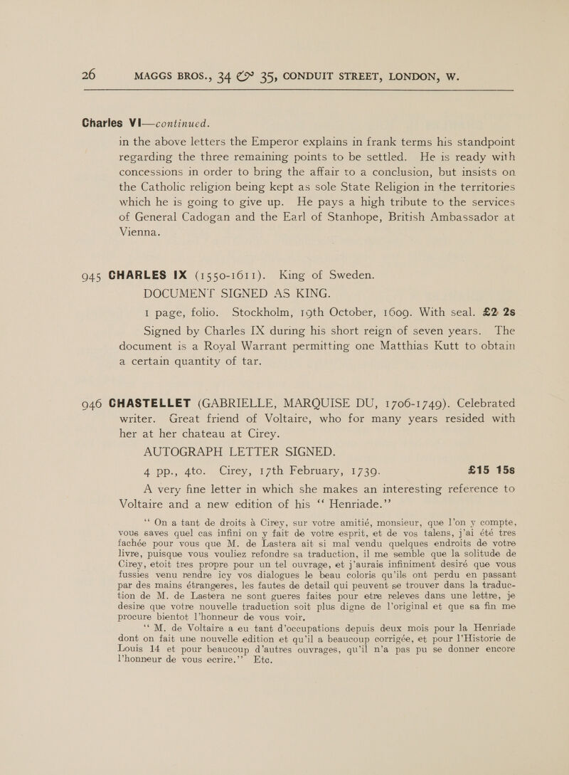 in the above letters the Emperor explains in frank terms his standpoint regarding the three remaining points to be settled. He is ready with concessions in order to bring the affair to a conclusion, but insists on the Catholic religion being kept as sole State Religion in the territories which he is going to give up. He pays a high tribute to the services of General Cadogan and the Earl of Stanhope, British Ambassador at Vienna. DOCUMENT SIGNED AS KING. 1 page, folio. Stockholm, 19th October, 1609. With seal. £2 2s Signed by Charles IX during his short reign of seven years. The document is a Royal Warrant permitting one Matthias Kutt to obtain a certain quantity of tar. writer. Great friend of Voltaire, who for many years resided with her at leer chateau at Cirey. AUTOGRAPH LETTER SIGNED. A pp., gto. Citey, 17th february: 1730. £15 15s A very fine letter in which she makes an interesting reference to Voltaire and a new edition of his ‘‘ Henriade.”’ ‘* On a tant de droits &amp; Cirey, sur votre amitié, monsieur, que l’on y compte, vous saves quel cas infini on y fait de votre esprit, et de vos talens, j’ai été tres fachée pour vous que M. de Lastera ait si mal vendu quelques endroits de votre livre, puisque vous vouliez refondre sa traduction, il me semble que la solitude de Cirey, etoit tres propre pour un tel ouvrage, et j’aurais infiniment desiré que vous fussies venu rendre icy vos dialogues le beau coloris qu’ils ont perdu en passant par des mains étrangeres, les fautes de detail qui peuvent se trouver dans la traduc- tion de M. de Lastera ne sont gueres faites pour etre releves dans une lettre, je desine que votre nouvelle traduction soit plus digne de l’original et que sa fin me procure bientot l’honneur de vous voir. ‘‘ M. de Voltaire a eu tant d’occupations depuis deux mois pour la Henriade dont on fait une nouvelle edition et qu’il a beaucoup corrigée, et pour l’Historie de Louis 14 et pour beaucoup d’autres ouvrages, qu’il n’a pas pu se donner encore Phonneur de vous ecrire.’’ Ete.