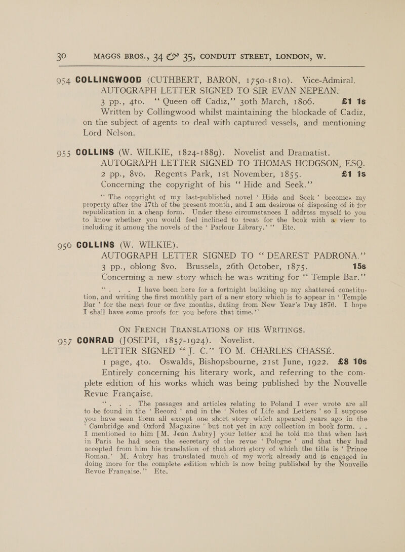 954 COLLINGWOOD (CUTHBERT, BARON, 1750-1810). Vice-Admiral. AUTOGRAPH LETTER SIGNED TO SIR EVAN INEPR AM 3 pp., 4to. . *’ Queen off Cadiz,” 30th March s1300. £1 1s Written by Collingwood whilst maintaining the blockade of Cadiz, on the subject of agents to deal with captured vessels, and mentioning Lord Nelson. 955 COLLINS (W. WILKIE, 1824-1889). Novelist and Dramatist. AUTOGRAPH LETTER SIGNED TO THOMAS HCDGSON, ESQ. 2 pp., ovo. Regents Park, ast November, 1255). £1 1s Concerning the copyright of his ‘“‘ Hide and Seek.’’ ‘“ The copyright of my last-published novel ‘ Hide and Seek’ becomes my property after the 17th of the present month, and I am desirous of disposing of it for republication in a cheap form. Under these circumstances I address myself to you to know whether you would feel inclined to treat for the book with a view to including it among the novels of the ‘ Parlour Library.’ ’’ Etc. 956 COLLINS (W. WILKIE). AUTOGRAPH. LETTER SIGNED TO DEAREST PADRON A 3 pp., oblong 8vo. Brussels/*20th October,1375- 15s Concerning a new story which he was writing for ‘‘ Temple Bar.”’ 66 é I have been here for a fortnight building up my shattered constitu- tion, and writing the first monthly part of a new story which is to appear in ‘ Temple Bar ’ for the next four or five months, dating from New Year’s Day 1876. I hope I shall have some proofs for you before that time.’’ ON FRENCH TRANSLATIONS OF HIS WRITINGS. 957 CONRAD (JOSEPH, 1857-1924). Novelist. LETTER SIGNED, © fC.) TO. SE SCR ARES, CHAGSE. I page, 4to. Oswalds, Bishopsbourne, 21st June, 1922. £8 10s Entirely concerning his literary work, and referring to the com- plete edition of his works which was being published by the Nouvelle Revue Francaise. . . . The passages and articles relating to Poland I ever wrote are all to be found in the ‘ Record ’ and in the ‘ Notes of Life and Letters ’ so I suppose you have seen them all except one short story which appeared years ago in the ‘ Cambridge and Oxford Magazine’ but not yet in any collection in book form. . . I mentioned to him [M. Jean Aubry] your letter and he told me that when last in Paris he had seen the secretary of the revue ‘ Pologne’ and that they had accepted from him his translation of that short story of which the title is ‘ Prince Roman.’ M. Aubry has translated much of my work already and is engaged in doing more for the complete edition which is now being published by the Nouvelle Revue Francaise.’’ Etc. 66