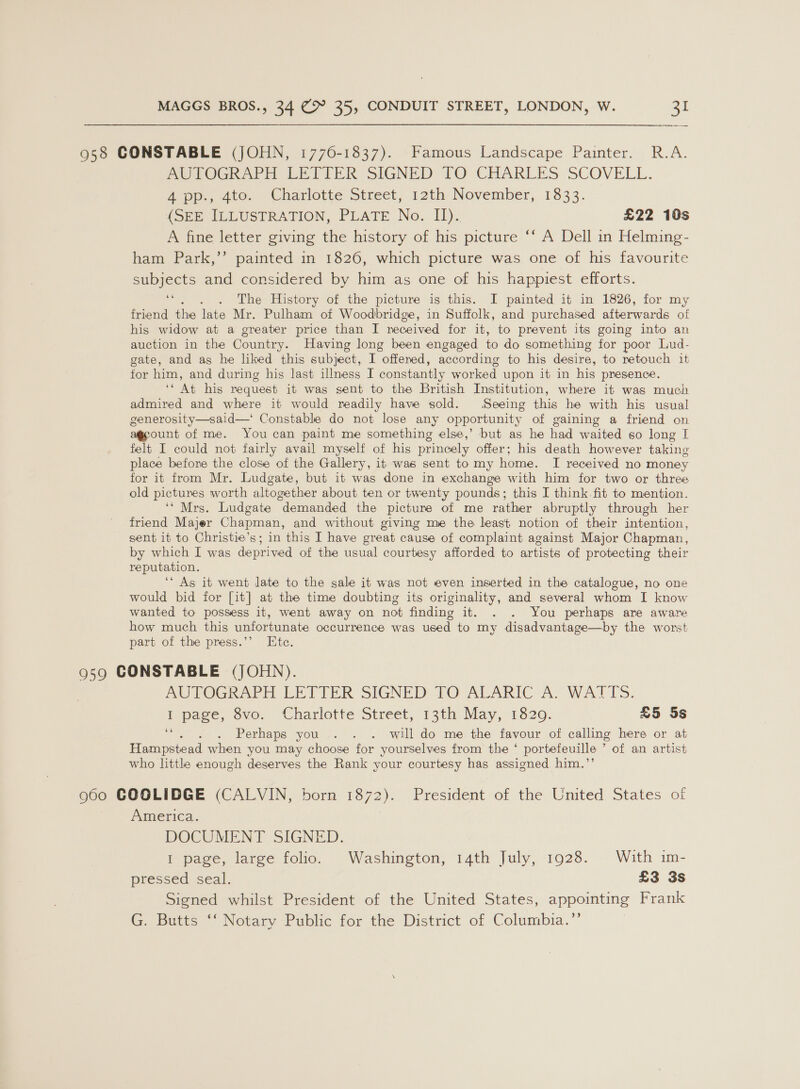 958 CONSTABLE (JOHN, 1770-1837). Famous Landscape Painter. R.A. PerOGhAra EE EIRK SIGNED TO CHARLES SCOVELL. 4 pp., 4to. Charlotte Street, 12th November, 1833. (SEE IELUSTRATION, PLATE No. 11): £22 10s A fine letter giving the history of his picture “‘ A Dell in Helming- ham Park,’’ painted in 1826, which picture was one of his favourite subjects and considered by him as one of his happiest efforts. “. . . The History of the picture is this. I painted it in 1826, for my friend the late Mr. Pulham of Woodbridge, in Suffolk, and purchased afterwards of his widow at a greater price than I received for it, to prevent its going into an auction in the Country. Having long been engaged to do something for poor Lud- gate, and as he liked this subject, I offered, according to his desire, to retouch it for him, and during his last illness I constantly worked upon it in his presence. ‘* At his request it was sent to the British Institution, where it was much admired and where it would readily have sold. Seeing this he with his usual generosity—said—‘ Constable do not lose any opportunity of gaining a friend on ount of me. You can paint me something else,’ but as he had waited so long I felt I could not fairly avail myself of his princely offer; his death however taking place before the close of the Gallery, it was sent to my home. I received no money for it from Mr. Ludgate, but it was done in exchange with him for two or three old pictures worth altowether about ten or twenty pounds : this I think fit to mention. ‘‘ Mrs. Ludgate demanded the picture of me rather abruptly through her friend Majer Chapman, and without giving me the least notion of their intention, sent it to Christie’s; in this I have great cause of complaint against Major Chapman, by which I was deprived of the usual courtesy afforded to artists of protecting their reputation. ‘As it went late to the sale it was not even inserted in the catalogue, no one would bid for [it] at the time doubting its originality, and several whom I know wanted to possess it, went away on not finding it. . . You perhaps are aware how much this unfortunate occurrence was used to my disadvantage—by the worst part of the press.’’ Ete. 959 CONSTABLE (JOHN). AUTOGRAPH LETTER SIGNED TO ALARIC- A: WATTS. Ppace, sve. (Charlotte Street, 13th: May, 1820. £5 5s ‘“. . . Perhaps you... . . will do me the favour of calling here or at Hampstead when you may choose for yourselves from the ‘ portefeuille ’ of an artist who little enough deserves the Rank your courtesy has assigned him.’’ 960 COOGLIDGE (CALVIN, born 1872). President of the United States of America. DOCUMENT SIGNED. I page, large folio. Washington, 14th July, 1928. With im- pressed, seal. £3 3s Signed whilst President of the United States, appointing Frank G. Butts ‘‘ Notary Public for the District of Columbia.’’