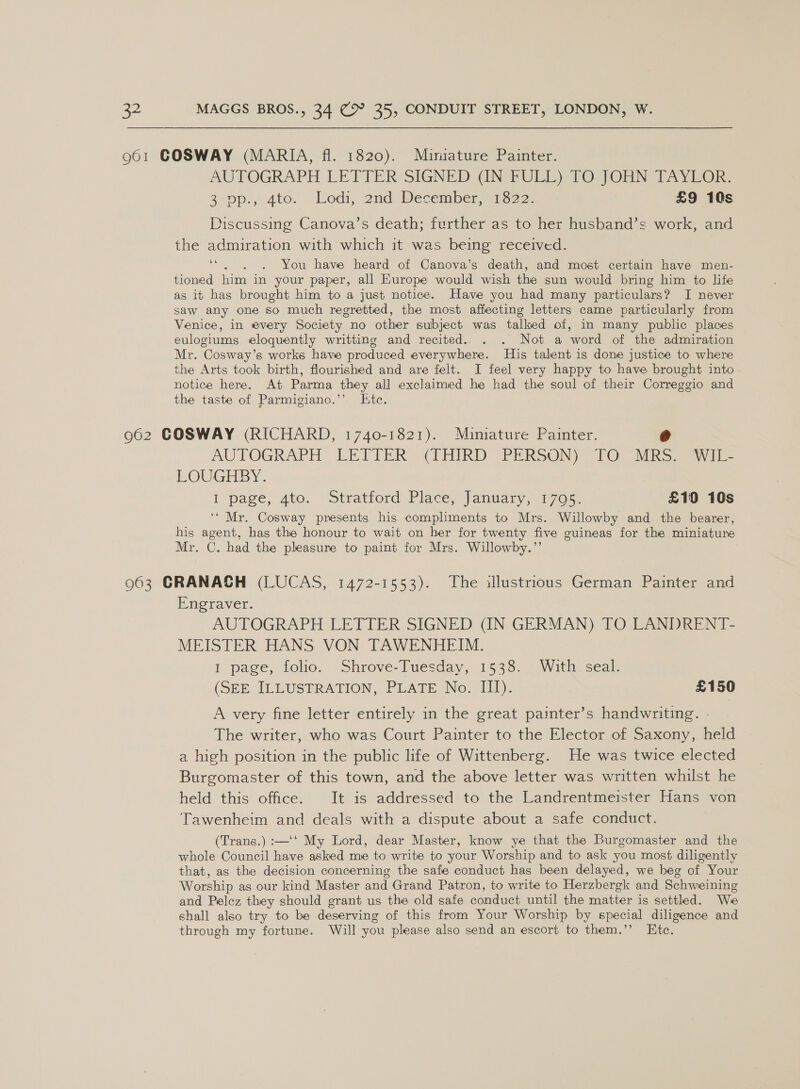 AUTOGRAPH LETTER SIGNED GN FUEL) 2O JOHN TAYICOR: 3-0p.,; 4to. Lodi, 2nd December, “1322: £9 10s Discussing Canova’s death; further as to her husband’s work, and the admiration with which it was being received. * You have heard of Canova’s death, and most certain have men- tioned him in your paper, all Kurope would wish the sun would bring him to life as it has brought him to a just notice. Have you had many particulars? I never saw any one so much regretted, the most affecting letters came particularly from Venice, in every Society no other subject was talked of, in many public places eulogiums eloquently writting and recited.. . . Not a word of the admiration Mr. Cosway’s works have produced everywhere. His talent is done justice to where the Arts took birth, flourished and are felt. I feel very happy to have brought into notice here. At Parma they all exclaimed he had the soul of their Correggio and the taste of Parmigiano.’’ Ltc. AUTOGRAPH LETTER (1HIRD PERSON) “FO: Sik wi LOUGHBY. I page, ato. Stratford. Place, January, 1705. £10 10s ‘“ Mr. Cosway presents his compliments to Mrs. Willowby and the bearer, his agent, has the honour to wait on her for twenty five guineas for the miniature Mr. C. had the pleasure to paint for Mrs. Willowby.”’ Pneraver: AUTOGRAPH LETTER SIGNED (IN GERMAN) TO LANDRENT- MEISTER HANS VON TAWENHEIM. I page, folio. Shrove-Tuesday, 1538. With. seal. (SEE ILLUSTRATION, PLATE No. III). £150 A very fine letter entirely in the great painter’s handwriting. The writer, who was Court Painter to the Elector of Saxony, held a high position in the public life of Wittenberg. He was twice elected Burgomaster of this town, and the above letter was written whilst he held this office. It is addressed to the Landrentmeister Hans von Tawenheim and deals with a dispute about a safe conduct. (Trans.) :—‘‘ My Lord, dear Master, know ye that the Burgomaster and the whole Council have asked me to write to your Worship and to ask you most diligently that, as the decision concerning the safe conduct has been delayed, we beg of Your Worship as our kind Master and Grand Patron, to write to Herzbergk and Schweining and Pelcz they should grant us the old safe conduct until the matter is settled. We shall also try to be deserving of this from Your Worship by special diligence and through my fortune. Will you please also send an escort to them.’’ Etc.
