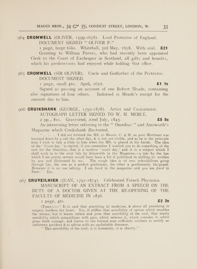  964 CROMWELL (OLIVER, 1599-1058). Lord Protector of England. POCUMENT SIGNED “‘ OLIVER. P.”’ 1 page, large folio. Whitehall, 3rd May, 1658. With seal. £21 Granting to William Purves, who had recently been appointed Clerk 1o.the Court of Exchequer in Scotland, all gifts and benents, which his predecessors had enjoved while holding that office. 965 CROMWELL (SIR OLIVER). Uncle and Godfather of the Protector. DOCUMENT SIGNED. bepace, smallbwto.) April11622. £1 is Signed as passing an account of one Robert Meade, containing also signatures of four others. Indorsed is Meade’s receipt for the amount due to him. 906 GRUIKSHANK (GEORGE, 1792-1878). Artist and Caricaturist. AUTOGRAPH ERI DER, SIGNED TO W..o. MERLE. 2wp,, ovo, Gravesend, 22nd July, 1843. £5 5s An interesting letter referring to the ‘‘ Omnibus ’’ and Ainsworth’s Magazine which Cruikshank illustrated. ‘“. . . I did not forward the MS. to Messrs. C. &amp; M. as poor Mortimer was knocked down by a cab the other day, &amp; is not yet visible, and as he is the principle man I wish to talk a little to him when the MS. is placed in his hands. The idea of the ‘ Court day ’ is capital, if you remember I wanted you to do something of the sort for the Omnibus, that is a modern ‘ court day,’ and it is a subject which I shall work in to the next tale by Ainsworth in the Magazine,—a tale by the bye which I am pretty certain would have been a hit if published in shilling ns’. written by you and illustrated by me. The rough idea is of two schoolfellows going through life, the one as a perfect gentleman, the other a gentlemanly bla’guard. However it is no use talking. I am fixed in the magazine and you are fixed in Paris.”’ Hic. 967 GCRUVEILHIER (JEAN, 17091-1874). Celebrated French Physician. MANUSCRIP?T- OF AN EXTRACE PROM A SPEECH ON THE DUR Or eA DOCTOR “GIVEN Al THE RE-OPENING OF THE PACULTY OF MEDICINE IN 1836. I. page, Ato. £2 2s (Trans.) :—‘‘ It is said that practising in medicine, &amp; above all practising in surgery hardens the heart. Yes, it stiffles that sensibility of nerves which troubles the senses; but it leaves intact and pure that sensibility of the soul, that manly sensibility which sympathises with pain, which relieves it, which consoles it, which gives fresh courage, and leaves to the trained man sufficient coolness to rectify an unforseen accident &amp; to advise with an unshakable firmness. ‘« This sensibility of the soul, it is humanity, it is charity.”