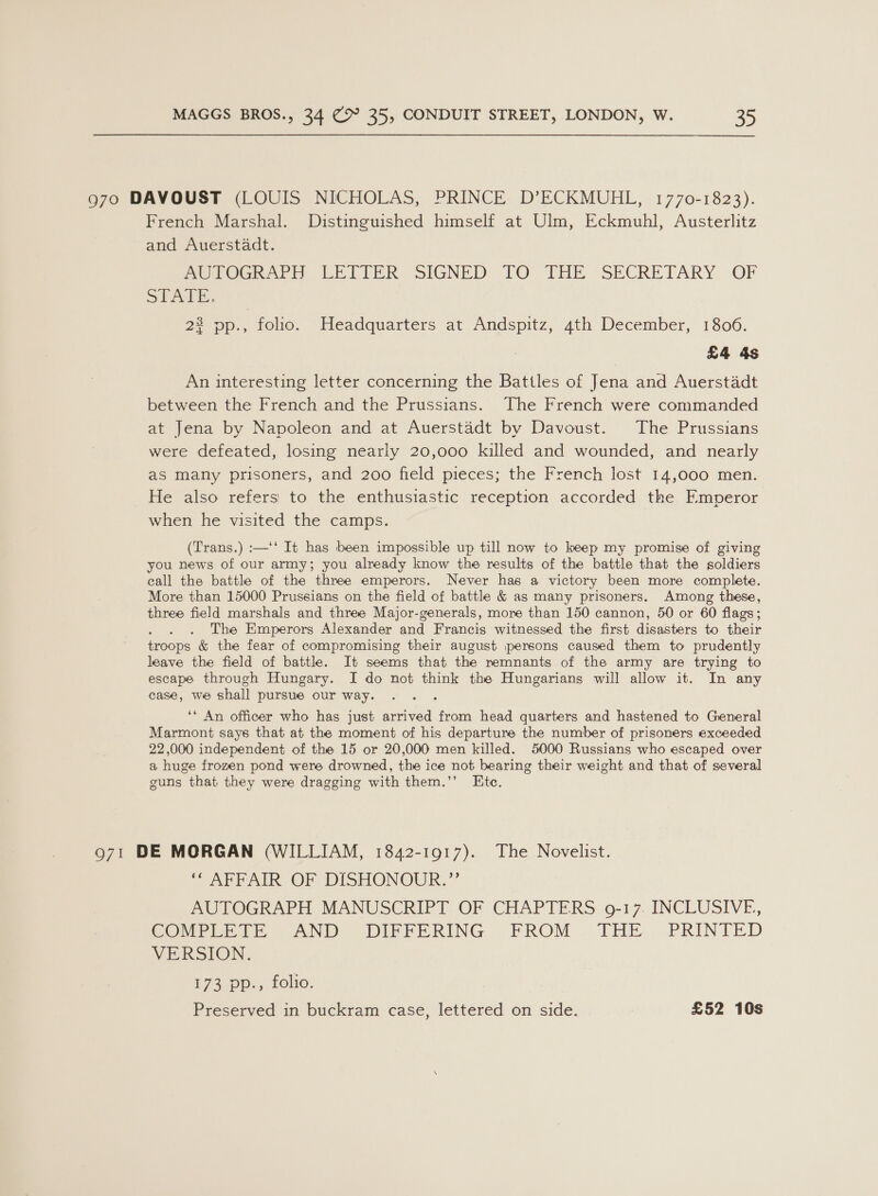 970 DAVOUST (LOUIS NICHOLAS, PRINCE D’ECKMUHL, 1770-1823). French Marshal. Distinguished himself at Ulm, Eckmuhl, Austerlitz and Auerstadt. MOPOGRAPH LETIER SIGNED TO THE SECRETARY OF STALE. 2 Dp. folio. Headquarters at Andspitz, 4th December, 1806. £4 4s An interesting letter concerning the Battles of Jena and Auerstadt between the French and the Prussians. The French were commanded at Jena by Napoleon and at Auerstadt by Davoust. The Prussians were defeated, losing nearly 20,000 killed and wounded, and nearly as many prisoners, and 200 field pieces; the French lost 14,000 men. He also refers to the enthusiastic reception accorded the Emperor when he visited the camps. (Trans.) :—'‘ It has been impossible up till now to keep my promise of giving you news of our army; you already know the results of the battle that the soldiers call the battle of the three emperors. Never has a victory been more complete. More than 15000 Prussians on the field of battle &amp; as many prisoners. Among these, three field marshals and three Major-generals, more than 150 cannon, 50 or 60 flags; The Emperors Alexander and Francis witnessed the first disasters to their troops &amp; the fear of compromising their august persons caused them to prudently leave the field of battle. It seems that the remnants of the army are trying to escape through Hungary. I do not think the Hungarians will allow it. In any case, we shall pursue our way. ‘* An officer who has just arrived from head quarters and hastened to General Marmont says that at the moment of his departure the number of prisoners exceeded 22,000 independent of the 15 or 20,000 men killed. 5000 Russians who escaped over a huge frozen pond were drowned, the ice not bearing their weight and that of several guns that they were dragging with them.’”’ Ete. 971 DE MORGAN (WILLIAM, 1842-1917). The Novelist. ‘“ AFFAIR OF DISHONOUR.”’ AUTOGRAPH MANUSCRIPT OF CHAPTERS 9-17. INCLUSIVE, COvrPere in AND DIFFERING .FROM . THE.,.PRINTED VERSION. 173 pp-., folio; Preserved in buckram case, lettered on side. £52 10s