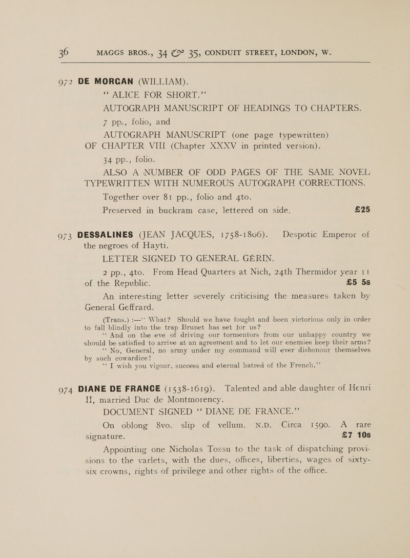 972 DE MORGAN (WILLIAM). SICH FOR SHORT,” AUTOGRAPH MANUSCRIPT OF HEADINGS TO CHAPTERS. 7 pp., folio, and AUTOGRAPH MANUSCRIPT: (one page typewritten) OF CHAPTER VIII (Chapter XXXV in -pmnted) version), 24 pp., folio. ALSO A NUMBER OF ODD PAGES OF THE SAME NOVEL TYPEWRITTEN WITH NUMEROUS AUTOGRAPH CORRECTIONS. Together over 81 pp., folio and 4to. Preserved in buckram case, lettered on side. £25 973 DESSALINES (JEAN JACQUES, 1758-18060). Despotic Emperor of the negroes of Hayti. LETTER SIGNED TO GENERAL GERIN. 2 pp., 4to. From Head Quarters at Nich, 24th Thermidor year 11 of the Republic. £5 5s An interesting letter severely criticismg the measures taken by General Geffrard. (Trans.) :—‘‘ What? Should we have fought and been victorious only in order to fall blindly into the trap Brunet has set for us? ‘And on the eve of driving our tormentors from our unhappy country we should be satisfied to arrive at an agreement and to let our enemies keep their arms? ‘“ No, General, no army under my command will ever dishonour themselves by such cowardice! ‘‘ I wish you vigour, success and eternal hatred of the French.”’ o74 DIANE DE FRANCE (1538-1619). Talented and able daughter of Henri IT, married Duc de Montmorency. DOCUMENT SIGNED ‘* DIANE DE FRANCE.”’ On oblong 8vo. slip of vellum. N.D. -Circa 1590. A _ rare signature. £7 10s Appointing one Nicholas Tossu to the task of dispatching provi- sions to the varlets, with the dues, offices, liberties, wages of sixty- six crowns, rights of privilege and other rights of the office.