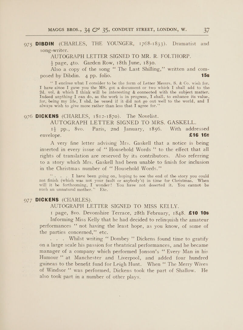 975 DIBDIN (CHARLES, THE YOUNGER, 1768-1833). Dramatist and song-writer. ROPOGr Pr LE TIEPR SIGNED TO-MR. R: FOLTHORP. 4 page, 4to. Garden Row, 18th June, 1830. Also a copy of the song “‘ The:Last Shilhng, posed by Dibdin. 4 pp. folio. 15s ‘* T enclose what I consider to be the form of Letter Messrs. S. &amp; Co. wish for. I have since I gave you the MS. got a document or two which I shall add to the 2d. vol. &amp; which I think will be interesting &amp; connected with the subject matter. Indeed anything I can do, as the work is in progress, I shall, to enhance its value, for, being my life, I shd. be vexed if it did not go out well to the world, and I always wish to give more rather than less that I agree for.’’ +) written and com- 976 DICKENS (CHARLES, 1812-1870). The Novelist. AODOGR APH We hie Kk SIGNED TO MRS. GASKELL: ry pps, svox Paris,! 2ad* january; 18560.- With “addressed envelope. £16 16s A very fine letter advising Mrs. Gaskell that a notice is beimg inserted in every issue of ‘‘ Household Words ”’ to the effect that all rights of translation are reserved by its contributors. Also referring to a story which Mrs. Gaskell had been unable to finish for inclusion in the Christmas number of ‘‘ Household Words.”’ i . I have been going on, hoping to see the end of the story you could not finish (which was not your fault or anybody’s) in time for Christmas. When will it be forthcoming, I wonder! You have not deserted it. You cannot be such an unnatural mother.’’ Ete. 077 DICKENS (CHARLES). Be LOGRAPE LETUER SIGNED FO MISS KELLY. I page, 8vo. Devonshire Terrace, 28th February, 1848. £10 10s Informing Miss Kelly that he had decided to relinquish the amateur performances “‘ not having the least hope, as you know, of some of the parties concerned,’’ etc. Whilst writing ‘‘ Dombey ”’ Dickens found time to gratify on a large scale his passion for theatrical performances, and he became manager of a company which performed Jonson’s ‘‘ Every Man in his Humour ”’ at Manchester and Liverpool, and added four hundred guineas to the benefit fund for Leigh Hunt. When ‘‘ The Merry Wives of Windsor ’’ was performed, Dickens took the part of Shallow. He also took part in a number of other plays.