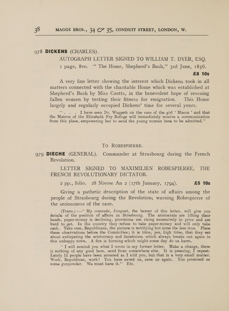 AUTOGRAPH LETTER SIGNED TO WILLIAM T. DYER, ESQ. I page, vo. ‘* The Home, Shepherd's Bush,” 3rd June, 1350: £8 10s A very fine letter showing the interest which Dickens took in all matters connected with the charitable Home which was established at Shepherd’s Bush by Miss Coutts, in the benevolent hope of rescuing fallen women by testing their fitness for emigration. This Home largely and regularly occupied Dickens’ time for several years. es . I have seen Dr. Waggett on the case of the girl ‘ Mason ’ and that the Matron of the Elizabeth Fry Refuge will immediately receive a communication from this place, empowering her to send the young woman here to be admitted.” To ROBESPIERRE. Revolution. LETTER SIGNED TO MAXIMILIEN ROBESPIERRE, [HE FRENCH REVOLUTIONARY DICTATOR. 2 pp., folio. 28 Nivose An 2 (17th January, 1794). £5 10s Giving a pathetic description of the state of affairs among the people of Strasbourg during the Revolution; warning Robespierre of the seriousness of the case. (Trans.) :—‘‘ My comrade, Jonguet, the bearer of this letter, will give you details of the position of affairs in Strasbourg. The aristocrats are lifting their heads, paper-money is declining, provisions are rising excessively in price and are hard to get. In the country they refuse to take paper-money and will only take cash. Take care, Republicans, the picture is terrifying but none the less true. Place these observations before the Committee; it is time, yes, high time, that they set about extirpating the aristocracy and fanaticism which always breaks out again in this unhappy town. A fire is burning which might some day do us harm. ‘* J will remind you what I.wrote in my former letter. Make a change, there is nothing of any good here, send from somewhere else. It is pressing, I repeat. Lately 11 people have been arrested as I told you, but that is a very small matter. Work, Republican, work! You have saved us, save us again. You promised us some ‘cunpowder. We must have it.’’ Htc.
