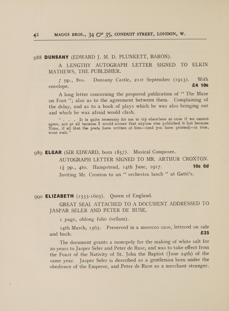  988 DUNSANY (EDWARD J. M. D. PLUNKETT, BARON). A LENGTHY AUTOGRAPH: LETTER. SIGNED TO ELKIN MATHEWS, THE PUBLISHER. 7 op., Sve... Dunsany. Castle), 219t September (01g). Walk envelope. £4 A long letter concerning the proposed publication of ‘‘ The Muse on Foot ’’; also as to the agreement between them. Complaining of the delay, and as to a book of plays which he was also bringing out and which he was afraid would clash. 66 It is quite necessary for me to try elsewhere at once if we cannot agree, not ‘at all because I would sooner that anyone else published it but because Time, if all that the poets have written of him—(and you have printed)—is true, wont wait.” 989 ELGAR (SIR EDWARD, born 1857). Musical Composer. AUTOGRAPH LETTER SIGNED TO MR. ARTHUR CROXTON. 14 pp., ato. Hampstead, 14th June, 1917. 10s Gd Inviting Mr. Croxton to an ‘‘ orchestra lunch ’’ at Gatti’s. 990 ELIZABETH (1533-1603). Queen of England. GREAT SEAL ATTACHED TO A DOCUMENT ADDRESSED TO JASPAR SELER AND PETER DE RUSE. 1 page, oblong folio (veilum). 14th March, 1563. Preserved in a morocco case, lettered on side and back. £25 The document grants a monopoly for the making of white salt for 20 years to Jasper Seler and Peter de Ruse, and was to take effect from the Feast of the Nativity of St. John the Baptist (June 24th) of the same year. Jasper Seler is described as a gentleman born under the obedience of the Emperor, and Peter de Ruse as a merchant stranger.