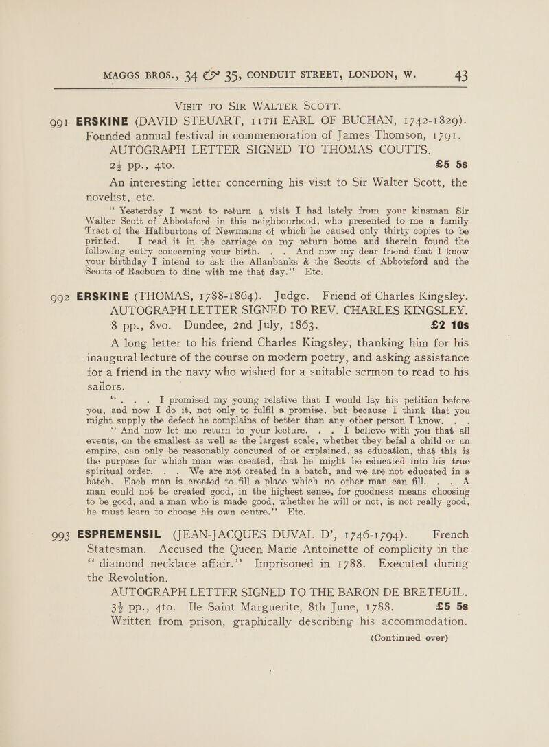  VISIT TO SIR WALTER SCOTT. 991 ERSKINE (DAVID STEUART, 11TH EARL OF BUCHAN, 1742-1829). Founded annual festival in commemoration of James Thomson, 1791. AUTOGRA®H LETTER SIGNED TO THOMAS COUTTS. 24 pp., 4to. £5 5s An interesting letter concerning his visit to Sir Walter Scott, the novelist, etc. ‘* Yesterday I went-to return a visit I had lately. from your kinsman Sir Walter Scott of Abbotsford in this neighbourhood, who presented to me a family Tract of the Haliburtons of Newmains of which he caused only thirty copies to be printed. JI read it in the carriage on my return home and therein found the following entry concerning your birth. . . And now my dear friend that I know your birthday I intend to ask the Allanbanks &amp; the Scotts of Abbotsford and the Scotts of Raeburn to dine with me that day.’’ Ete. 992 ERSKINE (THOMAS, 1788-1864). Judge. Friend of Charles Kingsley. AUTOGRAPH LETTER SIGNED TO REV. CHARLES KINGSLEY. 8 pp., 8vo. Dundee, 2nd July, 1863. £2 10s A long letter to his friend Charles Kingsley, thanking him for his inaugural lecture of the course on modern poetry, and asking assistance for a friend in the navy who wished for a suitable sermon to read to his sailors. 66 ‘ I promised my young relative that I would lay his petition before you, and now I do it, not only to fulfil a promise, but because I think that you might supply the defect he complains of better than any other person I know. ‘‘ And now let me return to your lecture. . . I believe with you that all events, on the smallest as well as the largest scale, whether they befal a child or an empire, can only be reasonably concured of or explained, as education, that this is the purpose for which man was created, that he might be educated into his true spiritual order. . . We are not created in a batch, and we are not educated in a batch. Each man is created to fill a place which no other man can fill. . . A man could not be created good, in the highest sense, for goodness means choosing to be good, and a man who is made good, whether he will or not, is not really good, he must learn to choose his own centre.’’ Ete. 993 ESPREMENSIL (JEAN-JACQUES DUVAL D’, 1746-1794). French Statesman. Accused the Queen Marie Antoinette of complicity in the *“ diamond necklace affair.”’ Imprisoned in 1788. Executed during the Revolution. AUTOGRAPH LETTER SIGNED TO THE BARON DE BRETEUIL. 35 op., 410, “lle Saint Mareuerite, Sth June, 1788. £5 5s Written from prison, graphically describing his accommodation.