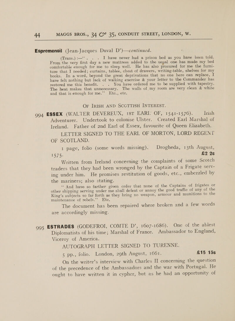  (Trans.):—‘'. . . I have never had a prison bed as you have been told. From the very first day a new mattress added to the usual one has made my bed comfortable enough for me to sleep well. He has also procured for me the furni- ture that I needed; curtains, tables, chest of drawers, writing-table, shelves for my books. In a word, beyond the great deprivations that no one here can replace, I have felt nothing but lack of walking exercise &amp; your letter to the Commander has restored me this benefit. . . You have ordered me to be supplied with tapestry. The heat makes that unnecessary. The walls of my room are very clean &amp; white and that is enough for me.’’ Ktc., ete. Or IRISH AND SCOTTISH INTEREST. Adventurer. Undertook to colonise Ulster. Created Earl Marshal of Ireland. Father of 2nd Earl of Essex, favourite of Queen Elizabeth. LETTER SIGNED TO THE EARL OF MORTON, LORD REGENT OF SCOTLAND. 1 page, folio (some words missing). Drogheda, 13th August, 15/3: £2 2s Written from Ireland concerning the complaints of some Scotch traders that they had been wronged by the Captain of a Frigate serv- ing under him. He promises restitution of goods, etc., embezzled by the mariners; also stating. ‘And have so farther given order that none of the Captains of frigates or other shipping serving under me shall defeat or annoy the good traffic of any of the King’s subjects so far forth as they bring no weapon, armour and munitions to the maintenance of rebels.’’ Ete. The document has been repaired where broken and a few words are accordingly missing. Diplomatists of his time; Marshal of France. Ambassador to England, Viceroy of America. AUTOGRAPH LETTER SIGNED TO TURENNE. 5 pp., folio. London, 29th August, LOO. £15 15s On the writer’s interview with Charles II concerning the question of the precedence of the Ambassadors and the war with Portugai. He ought to have written it in cvpher, but as he had an opportunity of