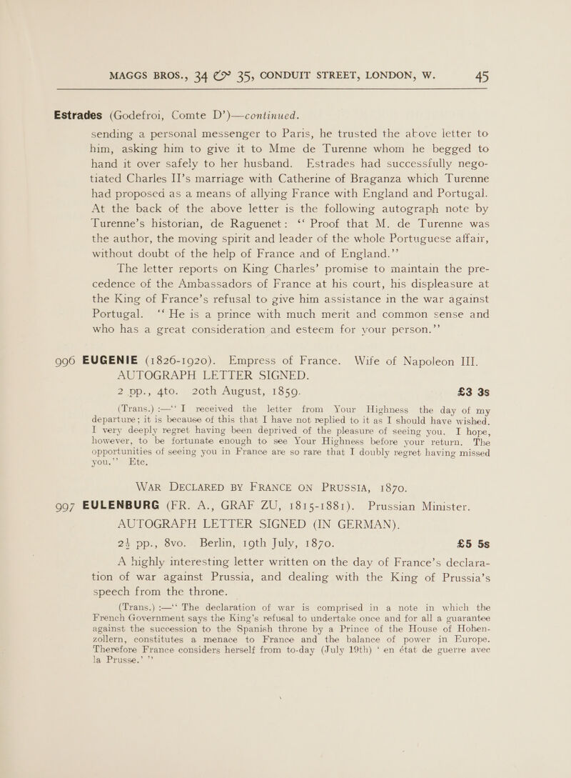 Estrades (Godefroi, Comte D’)—continued. sending a personal messenger to Paris, he trusted the akove letter to him, asking him to give it to Mme de Turenne whom he begged to hand it over safely to her husband. Estrades had successfully nego- tiated Charles II’s marriage with Catherine of Braganza which Turenne had proposed as a means of allying France with England and Portugal. At the back of the above letter is the following autograph note by Turenne’s historian, de Raguenet: ‘‘ Proof that M. de Turenne was the author, the moving spirit and leader of the whole Portuguese affair, without doubt of the help of France and of England.’’ The letter reports on King Charles’ promise to maintain the pre- cedence of the Ambassadors of France at his court, his displeasure at the King of France’s refusal to give him assistance in the war against Portugal. ‘‘ He is a prince with much merit and common sense and who has a great consideration and esteem for your person.”’ 996 EUGENIE (1826-1920). Empress of France. Wife of Napoleon III. AUTOGRAPH LETIER SIGNED. 2 pp., 400. > 20t August, 1350, | £3 3s (Trans.) :—‘‘ I received the letter from Your Highness the day of my departure; it is because of this that I have not replied to it as I should have wished. I very deeply regret having been deprived of the pleasure of seeing you. I hope, however, to be fortunate enough to see Your Highness before your return. The opportunities of seeing you in France are so rare that I doubly regret having missed you.’’ Ete, WAR DECLARED BY FRANCE ON PRUSSIA, 1870. 997 EULENBURG (FR. A., GRAF ZU, 1815-1881). Prussian Minister. AUTOGRAFH LETTER SIGNED (IN GERMAN). 24 pp., 8vo. Berlin, 19th July, 1870. £5 5s A highly interesting letter written on the day of France’s declara- tion of war against Prussia, and dealing with the King of Prussia’s speech from the throne. (Trans.) :—‘‘ The declaration of war is comprised in a note in which the French Government says the King’s refusal to undertake once and for all a guarantee against the succession to the Spanish throne by a Prince of the House of Hohen- zollern, constitutes a menace to France and the balance of power in Europe. Therefore France considers herself from to-day (July 19th) ‘ en état de guerre avec la Prusse.” ”