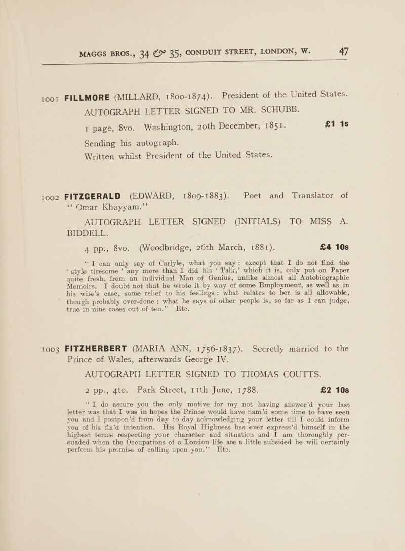 | 92 Di ne roo1 FILLMORE (MILLARD, 1800-1874). President of the United States. AUTOGRAPH LETTER SIGNED TO MR. SCHUBB. 1 page, 8vo. Washington, 2oth December, 1851. £1 1s Sending his autograph. Written whilst President of the United States. 1002 FITZGERALD (EDWARD, 1809-1883). Poet and Translator of ‘Omar Khayyam.”’ AOTOGRAPH LETIER SIGNED. UNIEIALS) TO. MISS —A: BIDDELL. 4 pp., 8vo. (Woodbridge, 26th March, 1881). £4 10s ‘“T can only say of Carlyle, what you say: except that I do not find the ‘style tiresome ’ any more than I did his ‘ Talk,’ which it is, only put on Paper quite fresh, from an individual Man of Genius, unlike almost all Autobiographic Memoirs. I doubt not that he wrote it by way of some Employment, as well as in his wife’s case, some relief to his feelings: what relates to her is all allowable, though probably over-done : what he says of other people is, so far as I can judge, true in nine cases out of ten.’’ Htc. 1003 FITZHERBERT (MARIA ANN, 1756-1837). Secretly married to the Prince of Wales, afterwards George IV. AUTOGRAPH LETTER SIGNED TO THOMAS COUTTS. Qpp., ate. Park Street, 11th June,< 1788. £2 10s ‘* IT do assure you the only motive for my not having answer’d your last letter was that I was in hopes the Prince would have nam’d some time to have seen you and I postpon’d from day to day acknowledging your letter till I could inform you of his fix’d intention. His Royal Highness has ever express’d himself in the highest terms respecting your character and situation and I am thoroughly per- suaded when the Occupations of a London life are a little subsided he will certainly perform his promise of calling upon you.’’ Ete.