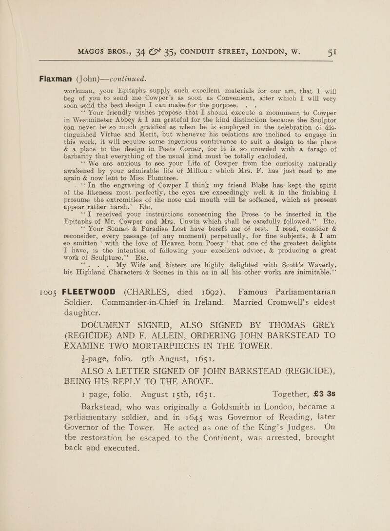 Flaxman (John)—continued. workman, your Epitaphs supply such excellent materials for our art, that I will beg of you to send me Cowper’s as soon as Convenient, after ehh I will very soon send the best design I can make for the purpose. ‘* Your friendly wishes propose that I should execute a monument to Cowper in Westminster Abbey &amp; I am grateful for the kind distinction because the Sculptor can never be so much gratified as when he is employed in the celebration of dis- tinguished Virtue and Merit, but whenever his relations are inclined to engage in this work, it will require some ingenious contrivance to suit a design to the place &amp; a place to the design in Poets Corner, for it is so crowded with a farago of barbarity that everything of the usual kind must be totally excluded. ‘‘ We are anxious to see your Life of Cowper from the curiosity naturally awakened by your admirable life of Milton: which Mrs. F. has just read to me again &amp; now lent to Miss Plumtree. ‘‘ In the engraving of Cowper I think my friend Blake has kept the spirit of the likeness most perfectly, the eyes are exceedingly well &amp; in the finishing 1 presume the extremities of the nose and mouth will be softened, which at present appear rather harsh.’ KEtc. ‘‘ I received your instructions concerning the Prose to be inserted in the Epitaphs of Mr. Cowper and Mrs. Unwin which shall be carefully followed.’’ Etc. ‘* Your Sonnet &amp; Paradise Lost have bereft me of rest. I read, consider &amp; reconsider, every passage (of any moment) perpetually, for fine subjects, &amp; I am so smitten ‘ with the love of Heaven born Poesy ’ that one of the greatest delights I have, is the intention of following your excellent advice, &amp; producing a great work of Sculpture.’’ Etc. ‘““. . . My Wife and Sisters are highly delighted with Scott's Waverly, his Highland Characters &amp; Scenes in this as in all his other works are inimitable.’ 1005 FLEETWOOD (CHARLES, died 1692). Famous Parliamentarian Soldier. Commander-in-Chief in Ireland. Married Cromwell’s eldest daughter. DOCUMENT SIGNED, ALSO SIGNED BY THOMAS GREY (REGICIDE) AND F. ALLEIN, ORDERING JOHN BARKSTEAD TO EXAMINE TWO MORTARPIECES IN THE TOWER. 3-page, folio. oth August, 1651. ALSO A LETTER SIGNED OF JOHN BARKSTEAD (REGICIDE), BEING HIS REPLY TO THE ABOVE. I page, folio. August 15th, 1651. Together, £3 3s Barkstead, who was originally a Goldsmith in London, became a parliamentary soldier, and in 1645 was Governor of Reading, later Governor of the Tower. He acted as one of the King’s Judges. On the restoration he escaped to the Continent, was arrested, brought back and executed.