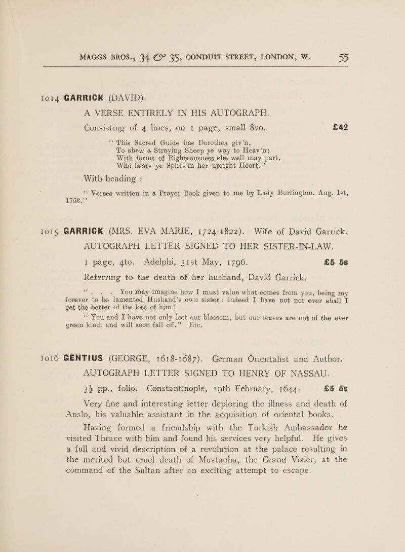 1014 GARRICK (DAVID). A VERSE ENTIRELY IN HIS AUTOGRAPH. Consisting of 4 lines, on I page, small 8vo. £42 ‘‘ This Sacred Guide has Dorothea giv’n, To shew a Straying Sheep ye way to Heav’n; With forms of Righteousness she well may part, Who bears ye Spirit in her upright Heart.’’ With heading : ‘* Verses written in a Prayer Book given to me by Lady Burlington. Aug. Ist, 17538.” 1015 GARRICK (MRS. EVA MARIF, 1724-1822). Wife of David Garrick. PUTOGRAPH LETTER SIGNED TO HER SISTER-IN-LAW. Pe pace, 4to. “Adelpni, 31st May, 1700. £5 5s Referring to the death of her husband, David Garrick. ‘, . . You may imagine how I must value what comes from you, being my forever to be lamented Husband’s own sister: indeed I have not nor ever shall I get the better of the loss of him! ‘* You and I have not only lost our blossom, but our leaves are not of the ever green kind, and will soon fall off.’ Ete. 10160 GENTIUS (GEORGE, 1618-1687). German Orientalist and Author. AUTOGRAPH LETTER SIGNED TO HENRY OF NASSAU. 34 pp., folio. Constantinople, 19th February, 1644. £5 5s Very fine and interesting letter deploring the illness and death of Anslo, his valuable assistant in the acquisition of oriental books. Having formed a friendship with the Turkish Ambassador he visited Thrace with him and found his services very helpful. He gives a full and vivid description of a revolution at the palace resulting in the merited but cruel death of Mustapha, the Grand Vizier, at the command of the Sultan after an exciting attempt to escape.