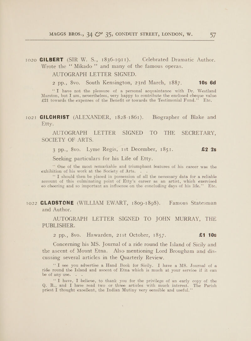 1020 GILBERT (SIR W. S., 1836-1911). Celebrated Dramatic Author. Wrote the ‘‘ Mikado ’’ and many of the famous operas. AUTOGRAPH LETTER SIGNED. 2 pp., 8vo. South Kensington, 23rd March, 1887. 10s 6d ‘*T have not the pleasure. of a personal acquaintance with Dr. Westland Marston, but I am, nevertheless, very happy to contribute the enclosed cheque value £21 towards the expenses of the Benefit or towards the Testimonial Fund.’’ Ete. i021 GILCHRIST (ALEXANDER, 1828-1861). Biographer of Blake and Etty. PO TOGR APH VlETPPR: {SIGNED “TO “THE. SECRETARY, SOCIETY OFscARTS. Sopp. ove: Lyme Regis, 1st December, 185.1. u2 (28 Seeking particulars for his Life of Etty. ‘* One of the most remarkable and triumphant features of his career was the exhibition of his work at the Society of Arts. ‘‘ T should then be placed in possession of all the necessary data for a reliable account of this culminating point of Etty’s career as an artist, which exercised so cheering and so important an influence on the concluding days of his life.’’ Ete. 1022 GLADSTONE (WILLIAM EWART, 1809-1898). Famous Statesman and Author. PmOUOGhKweh wep TER SIGNED FO TOHN MURRAY, THE PUBLISHER. 2-pp., ovo. Hawarden, 21st October, 1857. £1 10s Concerning his MS. Journal of a ride round the Island of Sicily and the ascent .of Mount Etna. Also mentioning Lord Brougham and dis- cussing several articles in the Quarterly Review. ‘“ I see you advertise a Hand Book for Sicily. I have a MS. Journal of a ride round the Island and ascent of Etna which is much at your service if it can be of any use. ‘“T have, I believe, to thank you for the privilege of an early copy of the Q. R., and I have read two or three articles with much interest. The Parish priest I thought excellent, the Indian Mutiny very sensible and useful.’’