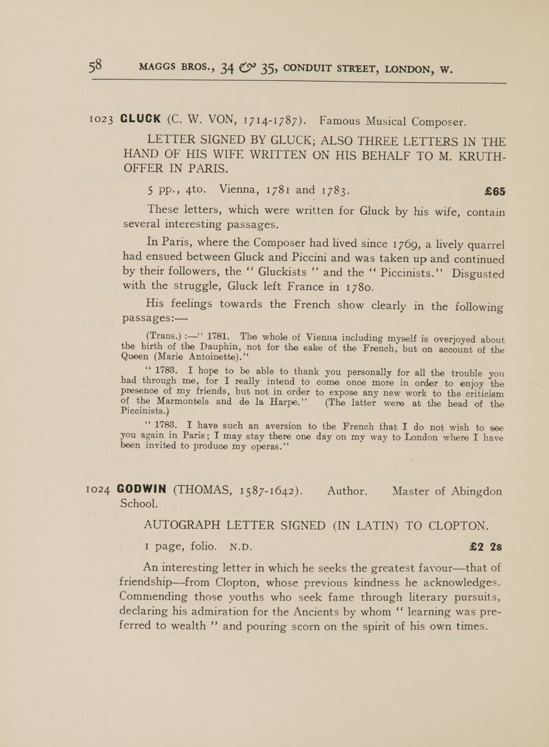  LETTER SIGNED BY GLUCK; ALSO THREE LETTERS IN THE HAND OF HIS WIFE WRITTEN ON HIS BEHALF TO M. KRUTH- OPFER CIN PARIS. 5 pp., 4to. Vienna; 17$i<and 1763, £65 These letters, which were written for Gluck by his wife, contain several interesting passages. | In Paris, where the Composer had lived since 1769, a lively quarrel had ensued between Gluck and Piccini and was taken up and continued by their followers, the ‘‘ Gluckists ’’ and the ‘‘ Piccinists.’’ Disgusted with the struggle, Gluck left France in 1780. His feelings towards the French show clearly in the following passages:— (Trans.) :—‘‘ 1781. The whole of Vienna including myself is overjoyed about the birth of the Dauphin, not for the sake of the French, but on account of the Queen (Marie Antoinette).’’ ‘ 1783. I hope to be able to thank you personally for all the trouble you had through me, for I really intend to come once more in order to enjoy the presence of my friends, but not in order to expose any new work to the criticism of the Marmontels and de la Harpe.’’ (The latter were at the head of the Piccinists.) ‘1783. I have such an aversion to the French that I do not wish to see you again in Paris; I may stay there one day on my way to London where I have been invited to produce my operas.’’ School. AUTOGRAPH LETTER SIGNED (IN LATIN) TO CLOPTON. i page, folio. N:D. £2 2s An interesting letter in which he seeks the greatest favour—that of friendship—-from Clopton, whose previous kindness he acknowledges. Commending those youths who seek fame through literary pursuits, declaring his admiration for the Ancients by whom “‘ learning was pre- ferred to wealth ’”’ and pouring scorn on the spirit of his own times.