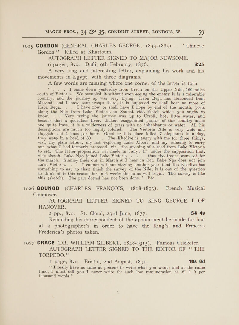 1025 GORDON (GENERAL CHARLES GEORGE, 1833-1885). ‘‘ Chinese | Gordon.’’ Killed at Khartoum. AUTOGRAPH LETTER SIGNED TO MAJOR NEWSOME. 6 pages, 8vo. Dufli, oth February, 1876. £25 A very long and interesting letter, explaining his work and his movements in Egypt, with three diagrams. A few words are missing where one corner of the letter is torn. ee? I came down yesterday from Urroli on the Upper Nile, 160 miles south of Victoria. We occupied it without even seeing the enemy it is a miserable country, and the journey up was very trying. Kaba Rega has absconded from Masendi and I have sent troops there, 1t is supposed we shall hear no more of Kaba Rega. . . I have now or shall have I hope by end of the month, posts along the Nile from Lake Victoria to Saubat vide sketch which you ought to know. . . Very trying the journey was up to Urroli, hot, little water, and besides that a querulous liver. Bakers exaggerated praises of this country make one quite irate, it is a wilderness of grass with no inhabitants or water. All his descriptions are much too highly colored. The Victoria Nile is very wide and sluggish, not 1 knot per hour. Gessi at this place killed 7 elephants in a day, they were in a herd of 60. . . The Khedive is angry with me for three things, viz., my plain letters, my not exploring Lake Albert, and my refusing to carry out, what I had formerly proposed, viz., the opening of a road from Lake Victoria to sea. The latter proposition was made in Jany: 17’ under the supposition that, vide sketch, Lake Ngo joined Lake Victoria . . . that the troops were set for the march. Stanley finds out in March &amp; I hear in Oct. Lake Ngo does not join Lake Victoria. . . I cannot without staying another year (and the Khedive has something to say to that) finish the survey of the Nile, it is out of the question to think of it this season for in 6 weeks the rains will begin. The survey is like this (sketch). The part dotted has not been done.’’ Ete. 66 1026 GOUNOD (CHARLES FRANCOIS, 1818-1893). French Musical Composer. AUTOGRAPH LETTER SIGNED TO KING GEORGE I OF HANOVER. 2h OVOn Ob, (Cloud 23rd. )une,: 13:77. £4 4s Reminding his correspondent of the appointment he made for him at a photographer’s in order to have the King’s and Princess Frederica’s photos taken. 1027 GRACE (DR. WILLIAM GILBERT, 1848-1915). Famous Cricketer. ASTOGRAPH LETTER SIGNED TO THE: EDITOR OF “* THE TORPEDO.” i page, Sve. “Biistely 2nd Aveust, 1891. 10s 6d _ “TI really have no time at present to write what you want; and at the same time, I must tell you I never write for such low remuneration as £1 1 0 per thousand words.”