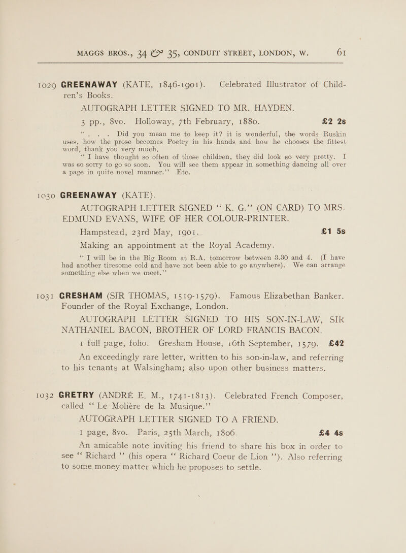 10290 GREENAWAY (KATE, 1846-1901). Celebrated Illustrator of Child- ren’s Books. PUTOGRAPH LETIER SIGNED. TO MR. HAYDEN. 3 pp., 8vo. Holloway, 7th February, 1880. £2 2s . . Did you mean me to keep it? it is wonderful, the words Ruskin uses, how the prose becomes Poetry in his hands and how he chooses the fittest word, thank you very much. “© T have thought so often of those children, they did look so very pretty. I was so sorry to goso soon. You will see them appear in something dancing all over @ page in quite novel manner.’’ Etc. 1030 GREENAWAY (KATE). AUTOGRAPH LETIER SIGNED “ K. G.* (ON CARD) TO MRS. EDMUND EVANS, WIFE OF HER COLOUR-PRINTER. Hampstead, 23rd May, 190i. £1 5s Making an appointment at the Royal Academy. ‘‘ IT will be in the Big Room at R.A. tomorrow between 3.30 and 4. (I have had another tiresome cold and have not been able to go anywhere). We can arrange something else when we meet.”’ 1031 GRESHAM (SIR THOMAS, 1519-1579). Famous Elizabethan Banker. Founder of the Royal Exchange, London. AUTOGRAPH (LETTER SIGNED TO HIS SON-IN-LAW, SIR NATHANIEL BACON, BROTHER OF LORD FRANCIS BACON, 1 full page, folio. Gresham House, 16th September, 1579. £42 An exceedingly rare letter, written to his son-in-law, and referring to his tenants at Walsingham; also upon other business matters. 1032 GRETRY (ANDRE E. M., 1741-1813). Celebrated French Composer, ¢alled “ Le*Moliére de la Musique.’’ AUTOGRAPH LETTER SIGNED TO A FRIEND. I page, 8vo. Paris, 25th March, 1806. £4 4s An amicable note inviting his friend to share his box in order to see “‘ Richard ”’ (his opera ‘‘ Richard Coeur de Lion ’’). Also referring to some money matter which he proposes to settle.